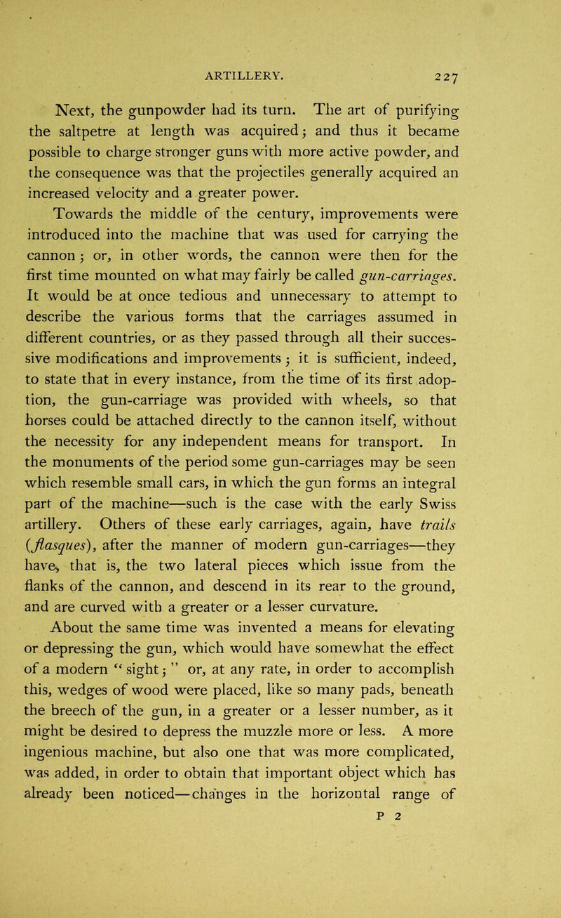 Next, the gunpowder had its turn. The art of purifying the saltpetre at length was acquired ; and thus it became possible to charge stronger guns with more active powder, and the consequence was that the projectiles generally acquired an increased velocity and a greater power. Towards the middle of the century, improvements were introduced into the machine that was used for carrying the cannon 5 or, in other words, the cannon were then for the first time mounted on what may fairly be called gun-carriages. It would be at once tedious and unnecessary to attempt to describe the various torms that the carriages assumed in different countries, or as they passed through all their succes- sive modifications and improvements ; it is sufficient, indeed, to state that in every instance, from the time of its first adop- tion, the gun-carriage was provided with wheels, so that horses could be attached directly to the cannon itself, without the necessity for any independent means for transport. In the monuments of the period some gun-carriages may be seen which resemble small cars, in which the gun forms an integral part of the machine—such is the case with the early Swiss artillery. Others of these early carriages, again, have trails (flasques), after the manner of modern gun-carriages—they have., that is, the two lateral pieces which issue from the flanks of the cannon, and descend in its rear to the ground, and are curved with a greater or a lesser curvature. About the same time was invented a means for elevating or depressing the gun, which would have somewhat the effect of a modern “ sight; ” or, at any rate, in order to accomplish this, wedges of wood were placed, like so many pads, beneath the breech of the gun, in a greater or a lesser number, as it might be desired to depress the muzzle more or less. A more ingenious machine, but also one that was more complicated, was added, in order to obtain that important object which has already been noticed—changes in the horizontal range of p 2