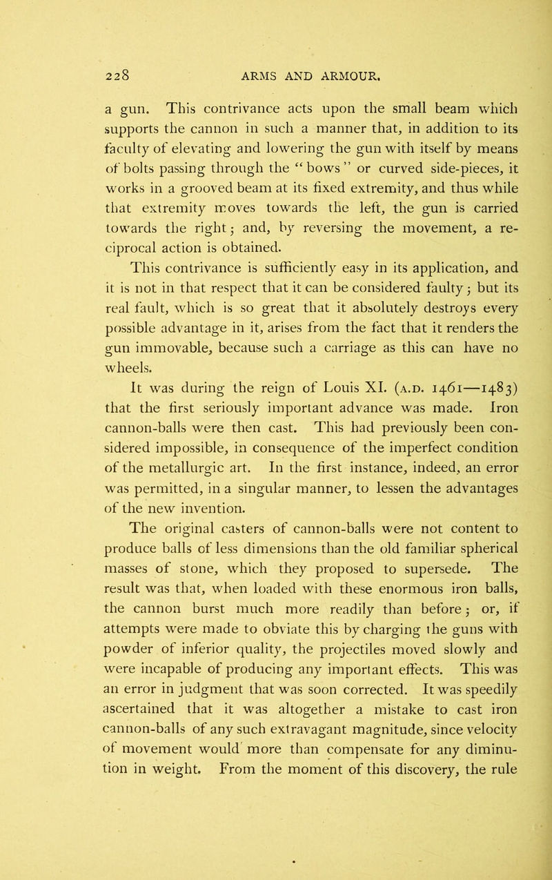 a gun. This contrivance acts upon the small beam which supports the cannon in such a manner that, in addition to its faculty of elevating and lowering the gun with itself by means of bolts passing through the “bows” or curved side-pieces, it works in a grooved beam at its fixed extremity, and thus while that extremity moves towards the left, the gun is carried towards the right and, by reversing the movement, a re- ciprocal action is obtained. This contrivance is sufficiently easy in its application, and it is not in that respect that it can be considered faulty 5 but its real fault, which is so great that it absolutely destroys every possible advantage in it, arises from the fact that it renders the gun immovable, because such a carriage as this can have no wheels. It was during the reign of Louis XI. (a.d. 1461—1483) that the first seriously important advance was made. Iron cannon-balls were then cast. This had previously been con- sidered impossible, in consequence of the imperfect condition of the metallurgic art. In the first instance, indeed, an error was permitted, in a singular manner, to lessen the advantages of the new invention. The original casters of cannon-balls were not content to produce balls of less dimensions than the old familiar spherical masses of stone, which they proposed to supersede. The result was that, when loaded with these enormous iron balls, the cannon burst much more readily than before or, if attempts were made to obviate this by charging the guns with powder of inferior quality, the projectiles moved slowly and were incapable of producing any important effects. This was an error in judgment that was soon corrected. It was speedily ascertained that it was altogether a mistake to cast iron cannon-balls of any such extravagant magnitude, since velocity of movement would more than compensate for any diminu- tion in weight. From the moment of this discovery, the rule