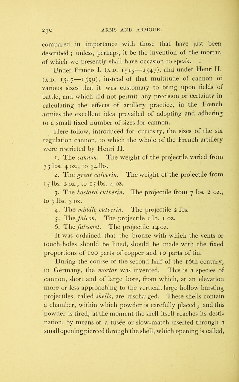 compared in importance with those that have just been described; unless, perhaps, it be the invention of the mortar, of which we presently shall have occasion to speak. Under Francis I. (a.d. 1515—1547), and under Henri II. (a.d. 1347—1^59), instead of that multitude of cannon of various sizes that it was customary to bring upon fields of battle, and which did not permit any precision or certainty in calculating the effects of artillery practice, in the French armies the excellent idea prevailed of adopting and adhering to a small fixed number of sizes for cannon. Here follow, introduced for curiosity, the sizes of the six regulation cannon, to which the whole of the French artillery were restricted by Henri II. 1. The cannon. The weight of the projectile varied from 33 lbs. 40Z., to 34 lbs. 2. The great cuiverin. The weight of the projectile from 15 lbs. 2 oz., to 15 lbs. 4 oz. 3. The bastard cuiverin. The projectile from 7 lbs. 2 oz., to 7 lbs. 3 oz. 4. The middle cuiverin. The projectile 2 lbs. 5. The falcon. The projectile 1 lb. 1 oz. 6. Tlie falconet. The projectile 14 oz. It was ordained that the bronze with which the vents or touch-holes should be lined, should be made with the fixed proportions of 100 parts of copper and 10 parts of tin. During the course of the second half of the 16th century, in Germany, the mortar was invented. This is a species of cannon, short and of large bore, from which, at an elevation more or less approaching to the vertical, large hollow bursting projectiles, called shells, are discharged. These shells contain a chamber, within which powder is carefully placed •, and this powder is fired, at the moment the shell itself reaches its desti- nation, by means of a fusee or slow-match inserted through a small opening pierced through the shell, which opening is called.