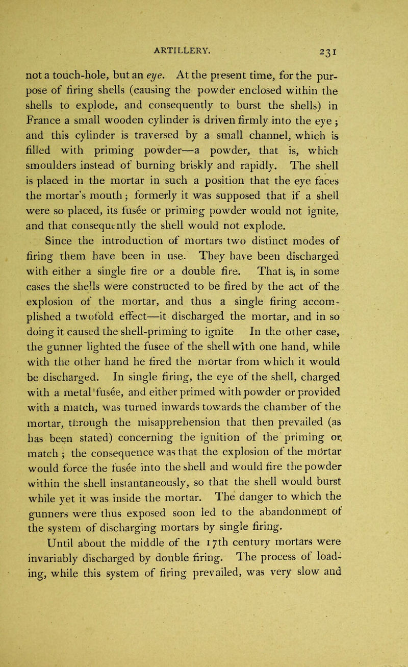 not a touch-hole, but an eye. At the present time, for the pur- pose of firing shells (causing the powder enclosed within the shells to explode, and consequently to burst the shells) in France a small wooden cylinder is driven firmly into the eye j and this cylinder is traversed by a small channel, which is filled with priming powder—a powder, that is, which smoulders instead of burning briskly and rapidly. The shell is placed in the mortar in such a position that the eye faces the mortar’s mouth 3 formerly it was supposed that if a shell were so placed, its fusee or priming powder would not ignite, and that consequently the shell would not explode. Since the introduction of mortars two distinct modes of firing them have been in use. They have been discharged with either a single fire or a double fire. That is, in some cases the shells were constructed to be fired by the act of the explosion of the mortar, and thus a single firing accom- plished a twofold effect—it discharged the mortar, and in so doing it caused the shell-priming to ignite In the other case, the gunner lighted the fusee of the shell with one hand, while with the other hand he fired the mortar from which it would be discharged. In single firing, the eye of the shell, charged with a metal fusee, and either primed with powder or provided with a match, was turned inwards towards the chamber of the mortar, through the misapprehension that then prevailed (as has been stated) concerning the ignition of the priming or. match • the consequence was that the explosion of the mdrtar would force the fusee into the shell and would fire the powder within the shell instantaneously, so that the shell would burst while yet it was inside the mortar. The danger to which the gunners were thus exposed soon led to the abandonment of the system of discharging mortars by single firing. Until about the middle of the 17th century mortars were invariably discharged by double firing. Ihe process ot load- ing, while this system of firing prevailed, was very slow and