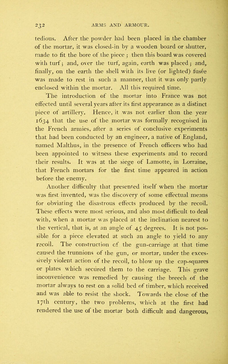 tedious. After the powder had been placed in the chamber of the mortar, it was closed-in by a wooden board or shutter, made to fit the bore of the piece then this board was covered with turf 5 and, over the turf, again, earth was placed • and, finally, on the earth the shell with its live (or lighted) fus6e was made to rest in such a manner, that it was only partly enclosed within the mortar. All this required time. The introduction of the mortar into France was not effected until several years after its first appearance as a distinct piece of artillery. Hence, it was not earlier than the year 1634 that the use of the mortar was formally recognised in the French armies, after a series of conclusive experiments that had been conducted by an engineer, a native of England, named Malthus, in the presence of French officers who had been appointed to witness these experiments and to record their results. It was at the siege of Lamotte, in Lorraine, that French mortars for the first time appeared in action before the enemy. Another difficulty that presented itself when the mortar was first invented, was the discovery of some effectual means for obviating the disastrous effects produced by the recoil. These effects were most serious, and also most difficult to deal with, when a mortar was placed at the inclination nearest to the vertical, that is, at an angle of 43 degrees. It is not pos- sible for a piece elevated at such an angle to yield to any recoil. The construction of the gun-carriage at that time caused the trunnions of the gun, or mortar, under the exces- sively violent action of the recoil, to blow up the cap-squares or plates which secured them to the carriage. This grave inconvenience was remedied by causing the breech of the mortar always to rest on a solid bed of timber, which received and was able to resist the shock. Towards the close of the 17th century, the two problems, which at the first had rendered the use of the mortar both difficult and dangerous.