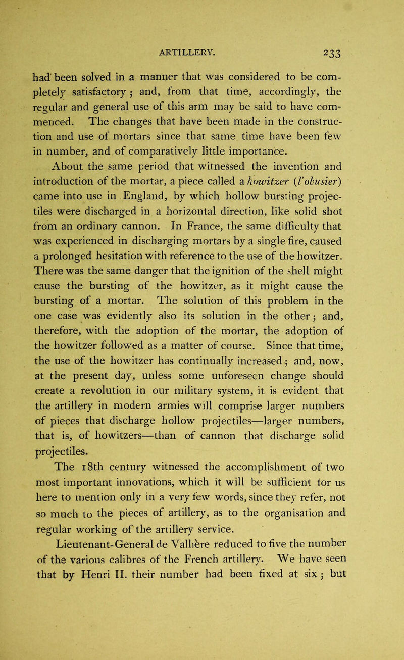 had' been solved in a manner that was considered to be com- pletely satisfactory ; and, from that time, accordingly, the regular and general use of this arm may be said to have com- menced. The changes that have been made in the construc- tion and use of mortars since that same time have been few in number, and of comparatively little importance. About the same period that witnessed the invention and introduction of the mortar, a piece called a howitzer (/’olusier) came into use in England, by which hollow bursting projec- tiles were discharged in a horizontal direction, like solid shot from an ordinary cannon. In France, the same difficulty that was experienced in discharging mortars by a single fire, caused a prolonged hesitation with reference to the use of the howitzer. There was the same danger that the ignition of the shell might cause the bursting of the howitzer, as it might cause the bursting of a mortar. The solution of this problem in the one case was evidently also its solution in the other 3 and, therefore, with the adoption of the mortar, the adoption of the howitzer followed as a matter of course. Since that time, the use of the howitzer has continually increased.; and, now, at the present day, unless some unforeseen change should create a revolution in our military system, it is evident that the artillery in modern armies will comprise larger numbers of pieces that discharge hollow projectiles—larger numbers, that is, of howitzers—than of cannon that discharge solid projectiles. The 18th century witnessed the accomplishment of two most important innovations, which it will be sufficient tor us here to mention only in a very few words, since they refer, not so much to the pieces of artillery, as to the organisation and regular working of the artillery service. Lieutenant-General de Valhere reduced to five the number of the various calibres of the French artillery. We have seen that by Henri II. their number had been fixed at six; but