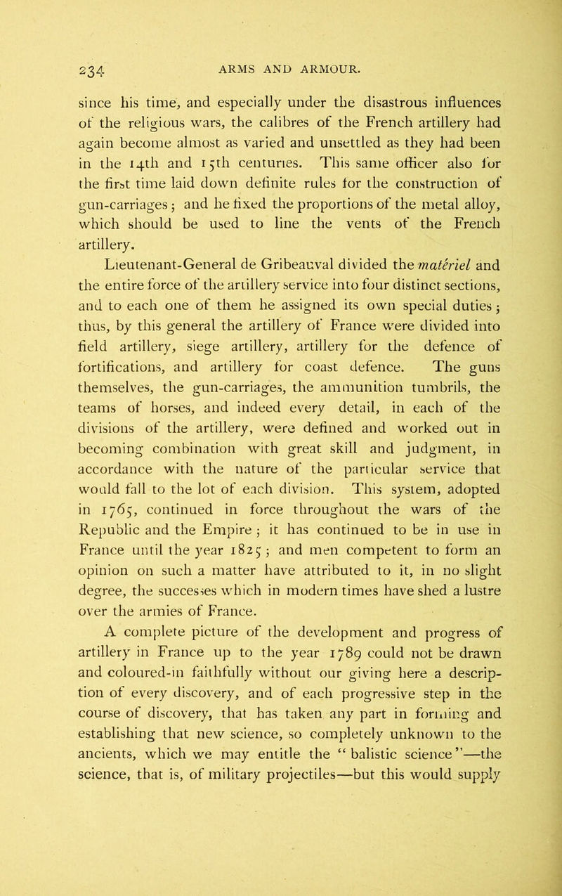 since his time, and especially under the disastrous influences of the religious wars, the calibres of the French artillery had again become almost as varied and unsettled as they had been in the 14th and 15th centuries. This same officer also for the first time laid down definite rules for the construction of gun-carriages; and he fixed the proportions of the metal alloy, which should be used to line the vents of the French artillery. Lieutenant-General de Gribeauval divided the materiel and the entire force of the artillery service into four distinct sections, and to each one of them he assigned its own special duties5 thus, by this general the artillery of France were divided into field artillery, siege artillery, artillery for the defence of fortifications, and artillery for coast defence. The guns themselves, the gun-carriages, the ammunition tumbrils, the teams of horses, and indeed every detail, in each of the divisions of the artillery, were defined and worked out in becoming combination with great skill and judgment, in accordance with the nature of the particular service that would fall to the lot of each division. This system, adopted in 1765, continued in force throughout the wars of the Republic and the Empire ; it has continued to be in use in France until the year 18255 and men competent to form an opinion on such a matter have attributed to it, in no slight degree, the successes which in modern times have shed a lustre over the armies of France. A complete picture of the development and progress of artillery in France up to the year 1789 could not be drawn and coloured-in faithfully without our giving here a descrip- tion of every discovery, and of each progressive step in the course of discovery, that has taken any part in forming and establishing that new science, so completely unknown to the ancients, which we may entitle the “ balistic science”—the science, that is, of military projectiles—but this would supply