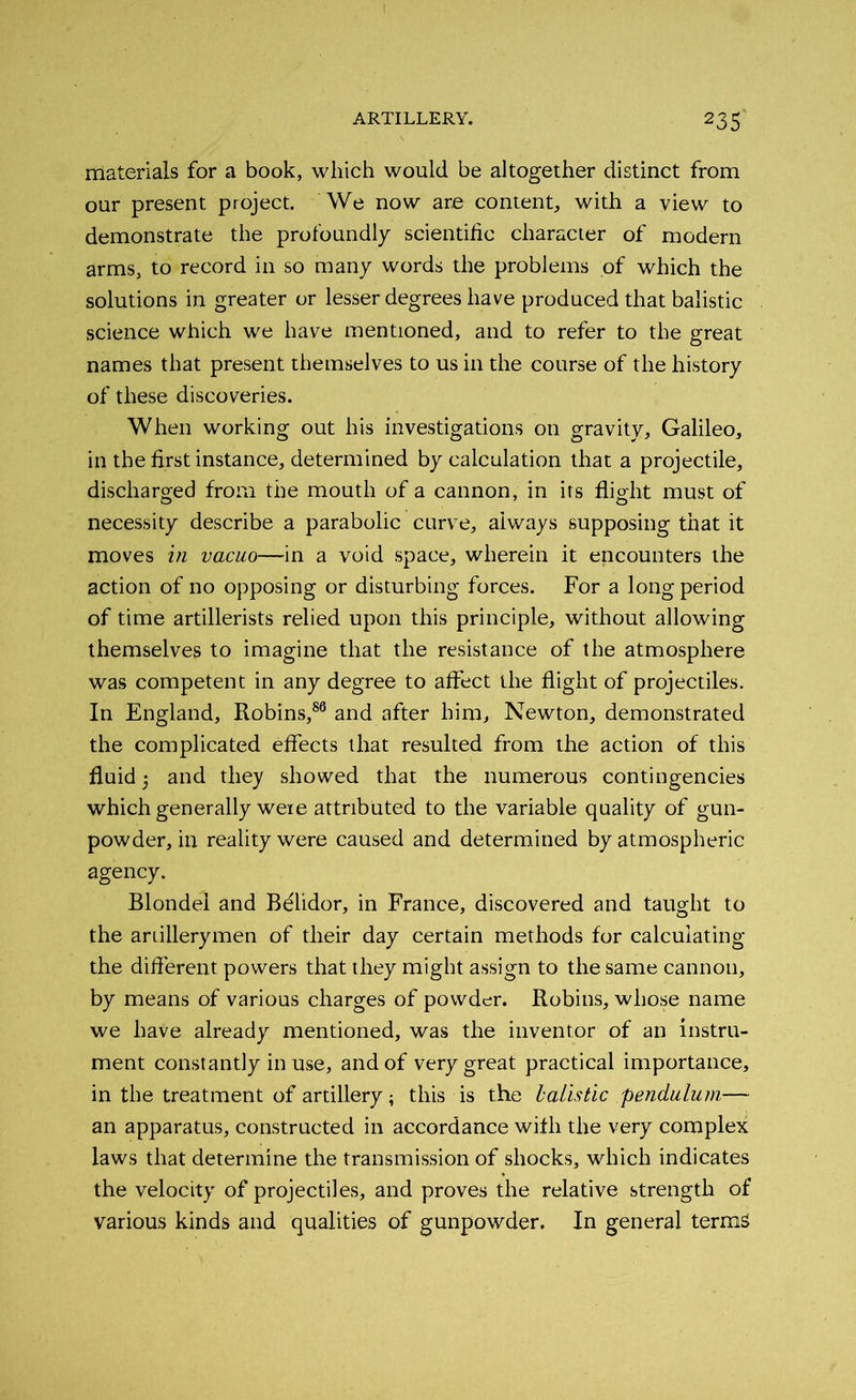 materials for a book, which would be altogether distinct from our present project. We now are content, with a view to demonstrate the profoundly scientific cliaracier of modern arms, to record in so many words the problems of which the solutions in greater or lesser degrees have produced that balistic science which we have mentioned, and to refer to the great names that present themselves to us in the course of the history of these discoveries. When working out his investigations on gravity, Galileo, in the first instance, determined by calculation that a projectile, discharged from the mouth of a cannon, in its flight must of necessity describe a parabolic curve, always supposing that it moves in vacuo—in a void space, wherein it encounters the action of no opposing or disturbing forces. For a long period of time artillerists relied upon this principle, without allowing themselves to imagine that the resistance of the atmosphere was competent in any degree to affect the flight of projectiles. In England, Robins,86 and after him, Newton, demonstrated the complicated effects that resulted from the action of this fluid 5 and they showed that the numerous contingencies which generally were attributed to the variable quality of gun- powder, in reality were caused and determined by atmospheric agency. Blonde! and Bdlidor, in France, discovered and taught to the ariillerymen of their day certain methods for calculating the different powers that they might assign to the same cannon, by means of various charges of powder. Robins, whose name we have already mentioned, was the inventor of an instru- ment constantly in use, and of very great practical importance, in the treatment of artillery; this is the balistic pendulum— an apparatus, constructed in accordance with the very complex laws that determine the transmission of shocks, which indicates the velocity of projectiles, and proves the relative strength of various kinds and qualities of gunpowder. In general terms