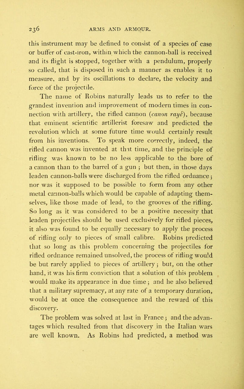 this instrument may be defined to consist of a species of case or buffer of cast-iron, within which the cannon-ball is received and its flight is stopped, together with a pendulum, properly so called, that is disposed in such a manner as enables it to measure, and by its oscillations to declare, the velocity and force of the projectile. The name of Robins naturally leads us to refer to the grandest invention and improvement of modern times in con- nection with artillery, the rifled cannon (canon raye), because that eminent scientific artillerist foresaw and predicted the revolution which at some future time would certainly result from his inventions. To speak more correctly, indeed, the rifled cannon was invented at that time, and the principle of rifling was known to be no less applicable to the bore of a cannon than to the barrel of a gun ; but then, in those days leaden cannon-balls were discharged from the rifled ordnance; nor was it supposed to be possible to form from any other metal cannon-balls which would be capable of adapting them- selves, like those made of lead, to the grooves of the rifling. So long as it was considered to be a positive necessity that leaden projectiles should be used exclusively for rifled pieces, it also was found to be equally necessary to apply the process of rifling only to pieces of small calibre. Robins predicted that so long as this problem concerning the projectiles for rifled ordnance remained unsolved, the process of rifling would be but rarely applied to pieces of artillery; but, on the other hand, it was his firm conviction that a solution of this problem would make its appearance in due time; and he also believed that a military supremacy, at any rate of a temporary duration, would be at once the consequence and the reward of this discovery. The problem was solved at last in France; and the advan- tages which resulted from that discovery in the Italian wars are well known. As Robins had predicted, a method was