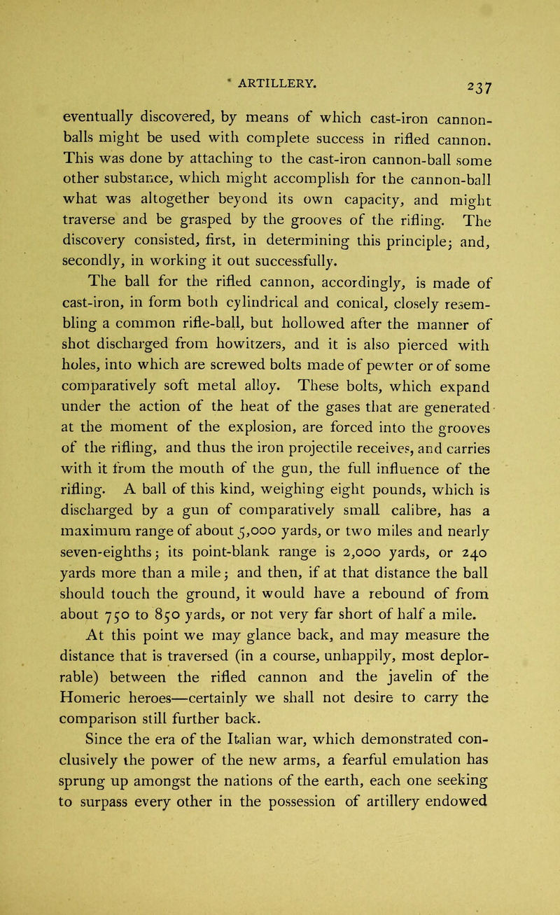 eventually discovered, by means of which cast-iron cannon- balls might be used with complete success in rifled cannon. This was done by attaching to the cast-iron cannon-ball some other substance, which might accomplish for the cannon-ball what was altogether beyond its own capacity, and might traverse and be grasped by the grooves of the rifling. The discovery consisted, first, in determining this principle; and, secondly, in working it out successfully. The ball for the rifled cannon, accordingly, is made of cast-iron, in form both cylindrical and conical, closely resem- bling a common rifle-ball, but hollowed after the manner of shot discharged from howitzers, and it is also pierced with holes, into which are screwed bolts made of pewter or of some comparatively soft metal alloy. These bolts, which expand under the action of the heat of the gases that are generated at the moment of the explosion, are forced into the grooves of the rifling, and thus the iron projectile receives, and carries with it from the mouth of the gun, the full influence of the rifling. A ball of this kind, weighing eight pounds, which is discharged by a gun of comparatively small calibre, has a maximum range of about 5,000 yards, or two miles and nearly seven-eighths; its point-blank range is 2,000 yards, or 240 yards more than a mile; and then, if at that distance the ball should touch the ground, it would have a rebound of from about 750 to 850 yards, or not very far short of half a mile. At this point we may glance back, and may measure the distance that is traversed (in a course, unhappily, most deplor- rable) between the rifled cannon and the javelin of the Homeric heroes—certainly we shall not desire to carry the comparison still further back. Since the era of the Italian war, which demonstrated con- clusively the power of the new arms, a fearful emulation has sprung up amongst the nations of the earth, each one seeking to surpass every other in the possession of artillery endowed