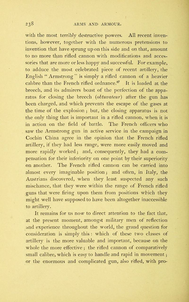 with the most terribly destructive powers. All recent inven- tions, however, together with the numerous pretensions to invention that have sprung upon this side and on that, amount to no more than rifled cannon with modifications and acces- sories that are more or less happy and successful. For example, to adduce the most celebrated piece of recent artillery, the English “ Armstrong ” is simply a rifled cannon of a heavier calibre than the French rifled ordnance.87 It is loaded at the breech, and its admirers boast of the perfection of the appa- ratus for closing the breech (obtuvateur) after the gun has been charged, and which prevents the escape of the gases at the time of the explosion; but, the closing apparatus is not the only thing that is important in a rifled cannon, when it is in action on the field of battle. The French officers who saw the Armstrong gun in active service in the campaign in Cochin China agree in the opinion that the French rifled artillery, if they had less range, were more easily moved and more rapidly worked 3 and, consequently, they had a com- pensation for their inferiority on one point by their superiority on another. The French rifled cannon can be carried into almost every imaginable position and often, in Italy, the Austrians discovered, when they least suspected any such mischance, that they were within the range of French rifled guns that were firing upon them from positions which they might well have supposed to have been altogether inaccessible to artillery. It remains for us now to direct attention to the fact that, at the present moment, amongst military men of reflection and experience throughout the world, the grand question for consideration is simply this : which of these two classes of artillery is the more valuable and important, because on the whole the more effective; the rifled cannon of comparatively small calibre, which is easy to handle and rapid in movement $ or the enormous and complicated gun, also rifled, with pro-