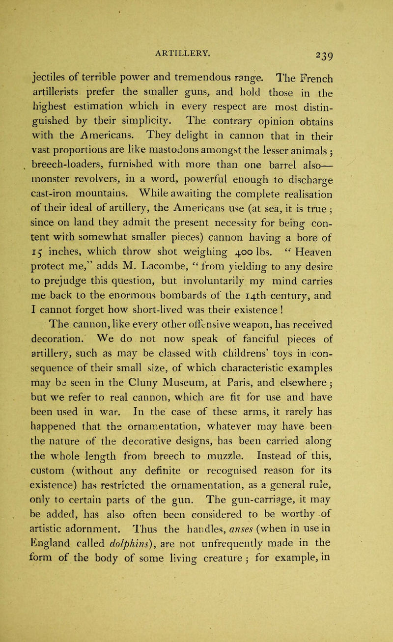jectiles of terrible power and tremendous range. The French artillerists prefer the smaller guns, and hold those in the highest estimation which in every respect are most distin- guished by their simplicity. The contrary opinion obtains with the Americans. They delight in cannon that in their vast proportions are like mastodons amongst the lesser animals 5 breech-loaders, furnished with more than one barrel also— monster revolvers, in a word, powerful enough to discharge cast-iron mountains. While awaiting the complete realisation of their ideal of artillery, the Americans use (at sea, it is true $ since on land they admit the present necessity for being con- tent with somewhat smaller pieces) cannon having a bore of 15 inches, which throw shot weighing 400 lbs. “ Heaven protect me,” adds M. Lacombe, “from yielding to any desire to prejudge this question, but involuntarily my mind carries me back to the enormous bombards of the 14th century, and I cannot forget how short-lived was their existence! The cannon, like every other offensive weapon, has received decoration. We do not now speak of fanciful pieces of artillery, such as may be classed with childrens’ toys in con- sequence of their small size, of which characteristic examples may be seen in the Cluny Museum, at Paris, and elsewhere $ but we refer to real cannon, which are fit for use and have been used in war. In the case of these arms, it rarely has happened that the ornamentation, whatever may have been the nature of the decorative designs, has been carried along the whole length from breech to muzzle. Instead of this, custom (without any definite or recognised reason for its existence) has restricted the ornamentation, as a general rule, only to certain parts of the gun. The gun-carriage, it may be added, has also often been considered to be worthy of artistic adornment. Thus the handles, arises (when in use in England called dolphins), are not unfrequently made in the form of the body of some living creature ; for example, in