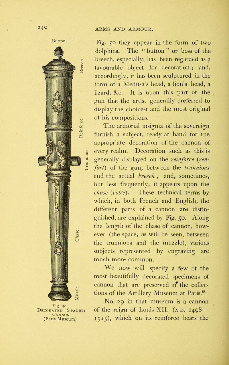 Button. Fig- 50. Decorated Spanish Cannon (Paris Museum) Fig. 50 they appear in the form of two dolphins. The ‘‘ button ” or boss of the breech, especially, has been regarded as a favourable object for decoration j and, accordingly, it has been sculptured in the form of a Medusa’s head, a lion’s head, a lizard, &c. It is upon this part of the gun that the artist generally preferred to display the choicest and the most original of li is compositions. The armorial insignia of the sovereign furnish a subject, ready at hand for the appropriate decoration of the cannon of every realm. Decoration such as this is generally displayed on the reinforce (ren- fort) of the gun, between the trunnions and the actual breech ; and, sometimes, but less frequently, it appears upon the chase (volee). These technical terms by which, in both French and English, the different parts of a cannon are distin- guished, are explained by Fig. 50. Along the length of the chase of cannon, how- ever (the space, as will be seen, between the trunnions and the muzzle), various subjects represented by engraving are much more common. We now will specify a few of the most beautifully decorated specimens of cannon that are preserved in* the collec- tions of the Artillery Museum at Paris.88 No. 29 in that museum is a cannon of the reign of Louis XII. (a d. 1498— 1515), which on its reinforce bears the
