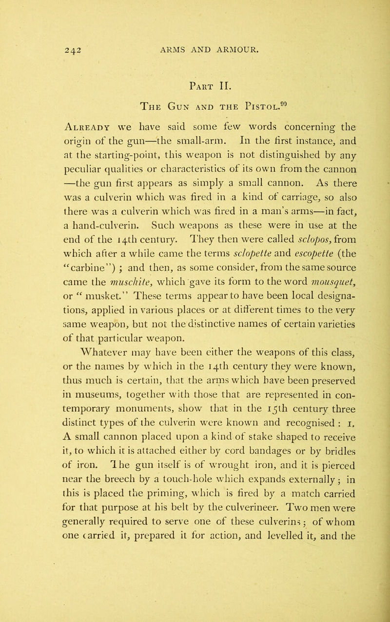 Part II. The Gun and the Pistol.90 Already we have said some few words concerning the origin of the gun—the small-arm. In the first instance, and at the starting-point, this weapon is not distinguished by any peculiar qualities or characteristics of its own from the cannon —the gun first appears as simply a small cannon. As there was a culverin which was fired in a kind of carriage, so also there was a culverin which was fired in a man’s arms—in fact, a hand-culverin. Such weapons as these were in use at the end of the 14th century. They then were called sclopos, from which after a while came the terms sclopette and escopette (the “carbine”) ; and then, as some consider, from the same source came the muschite, which gave its form to the word mousquet, or “ musket.” These terms appear to have been local designa- tions, applied in various places or at different times to the very same weapon, but not the distinctive names of certain varieties of that particular weapon. Whatever may have been either the weapons of this class, or the names by which in the 14th century they were known, thus much is certain, that the arms which have been preserved in museums, together with those that are represented in con- temporary monuments, show that in the i^th century three distinct types of the culverin were known and recognised : 1. A small cannon placed upon a kind of stake shaped to receive it, to which it is attached either by cord bandages or by bridles of iron. 1 he gun itself is of wrought iron, and it is pierced near the breech by a touch-hole which expands externally • in this is placed the priming, which is fired by a match carried for that purpose at his belt by the culverineer. Two men were generally required to serve one of these culverins; of whom one carried it, prepared it for action, and levelled it, and the