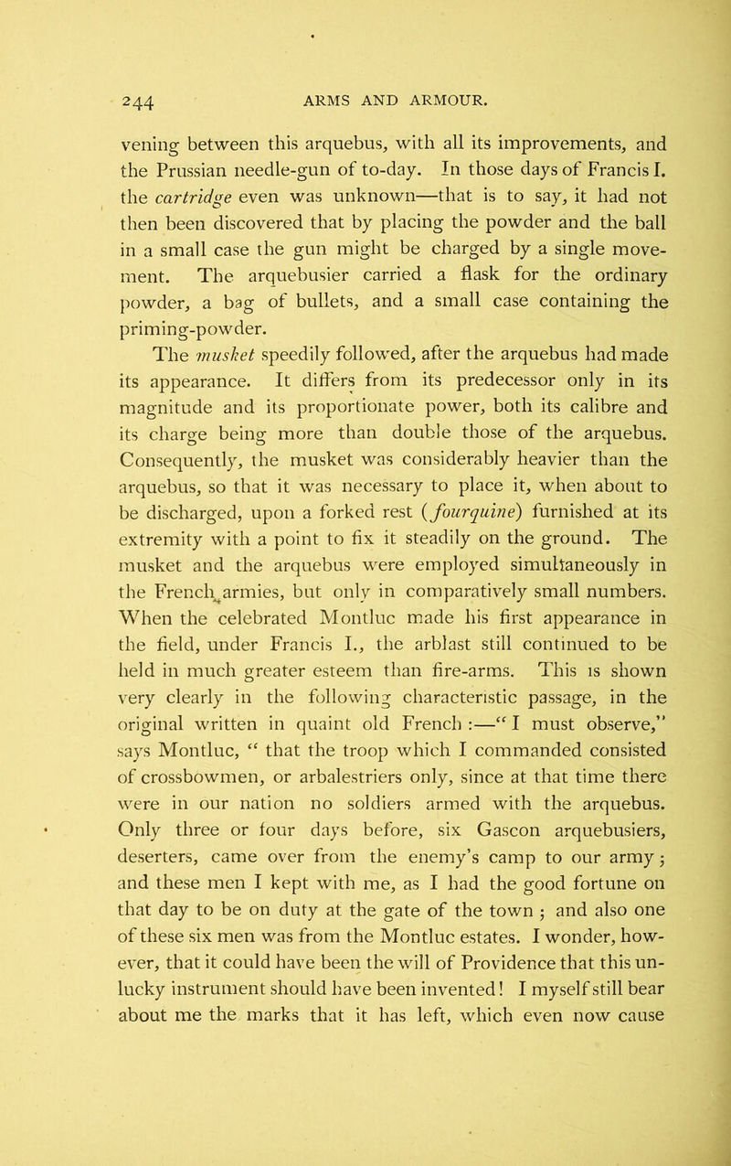 2 44 veiling between this arquebus, with all its improvements, and the Prussian needle-gun of to-day. In those days of Francis I. the cartridge even was unknown—that is to say, it had not then been discovered that by placing the powder and the ball in a small case the gun might be charged by a single move- ment. The arquebusier carried a flask for the ordinary powder, a bag of bullets, and a small case containing the priming-powder. The musket speedily followed, after the arquebus had made its appearance. It differs from its predecessor only in its magnitude and its proportionate power, both its calibre and its charge being more than double those of the arquebus. Consequently, the musket was considerably heavier than the arquebus, so that it was necessary to place it, when about to be discharged, upon a forked rest (fourquine) furnished at its extremity with a point to fix it steadily on the ground. The musket and the arquebus were employed simultaneously in the French^armies, but only in comparatively small numbers. When the celebrated Montluc made his first appearance in the field, under Francis I., the arblast still continued to be held in much greater esteem than fire-arms. This is shown very clearly in the following characteristic passage, in the original written in quaint old French :—“ I must observe,” says Montluc, “ that the troop which I commanded consisted of crossbowmen, or arbalestriers only, since at that time there were in our nation no soldiers armed with the arquebus. Only three or four days before, six Gascon arquebusiers, deserters, came over from the enemy’s camp to our army 5 and these men I kept with me, as I had the good fortune on that day to be on duty at the gate of the town j and also one of these six men was from the Montluc estates. I wonder, how- ever, that it could have been the will of Providence that this un- lucky instrument should have been invented! I myself still bear about me the marks that it has left, which even now cause