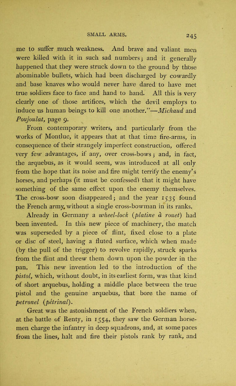 me to suffer much weakness. And brave and valiant men were killed with it in such sad numbers; and it generally happened that they were struck down to the ground by those abominable bullets, which had been discharged by cowardly and base knaves who would never have dared to have met true soldiers face to face and hand to hand. Ail this is very clearly one of those artifices, which the devil employs to induce us human beings to kill one another.”—Michaud and Poujoulat, page 9. From contemporary writers, and particularly from the works of Montluc, it appears that at that time fire-arms, in consequence of their strangely imperfect construction, offered very few advantages, if any, over cross-bows; and, in fact, the arquebus, as it would seem, was introduced at all only from the hope that its noise and fire might terrify the enemy’s horses, and perhaps (it must be confessed') that it might have something of the same effect upon the enemy themselves. The cross-bow soon disappeared; and the year 1535 found the French army, without a single cross-bowman in its ranks. Already in Germany a wheel-lock (platine a rouet) had been invented. In this new piece of machinery, the match was superseded by a piece of flint, fixed close to a plate or disc of steel, having a fluted surface, which when made (by the pull of the trigger) to revolve rapidly, struck sparks from the flint and threw them down upon the powder in the pan. This new invention led to the introduction of the pistol, which, without doubt, in its earliest form, wras that kind of short arquebus, holding a middle place between the true pistol and the genuine arquebus, that bore the name of petronel (pelrinal). Great was the astonishment of the French soldiers when, at the battle of Renty, in 1554, they saw the German horse- men charge the infantry in deep squadrons, and, at some paces from the lines, halt and fire their pistols rank by rank, and