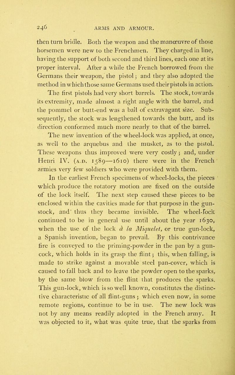 then turn bridle. Both the weapon and the manoeuvre of those horsemen were new to the Frenchmen. They charged in line, having the support of both second and third lines, each one at its proper interval. After a while the French borrowed from the Germans their weapon, the pistol; and they also adopted the method in which those same Germans used theirpistols in action. The first pistols had very short barrels. The stock, towards its extremity, made almost a right angle with the barrel, and the pommel or butt-end was a ball of extravagant size. Sub- sequently, the stock was lengthened towards the butt, and its direction conformed much more nearly to that of the barrel. The new invention of the wheel-lock was applied, at once, as well to the arquebus and the musket, as to the pistol. These weapons thus improved were very costly; and, under Flenri IV. (a.d. 1589—1610) there were in the French armies very fewr soldiers who were provided with them. In the earliest French specimens of wheel-locks, the pieces which produce the rotatory motion are fixed on the outside of the lock itself. The next step caused these pieces to be enclosed within the cavities made for that purpose in the gun- stock, and thus they became invisible. The wheel-lock continued to be in general use until about the year 1630, when the use of the lock d la Miquelet, or true gun-lock, a Spanish invention, began to prevail. By this contrivance fire is conveyed to the priming-powder in the pan by a gun- cock, which holds in its grasp the flint; this, when falling, is made to strike against a movable steel pan-cover, which is caused to fall back and to leave the powder open to the sparks, by the same blow from the flint that produces the sparks. This gun-lock, which is so well known, constitutes the distinc- tive characteristic of all flint-guns ; which even now, in some remote regions, continue to be in use. The new lock was not by any means readily adopted in the French army. It was objected to it, what was quite true, that the sparks from