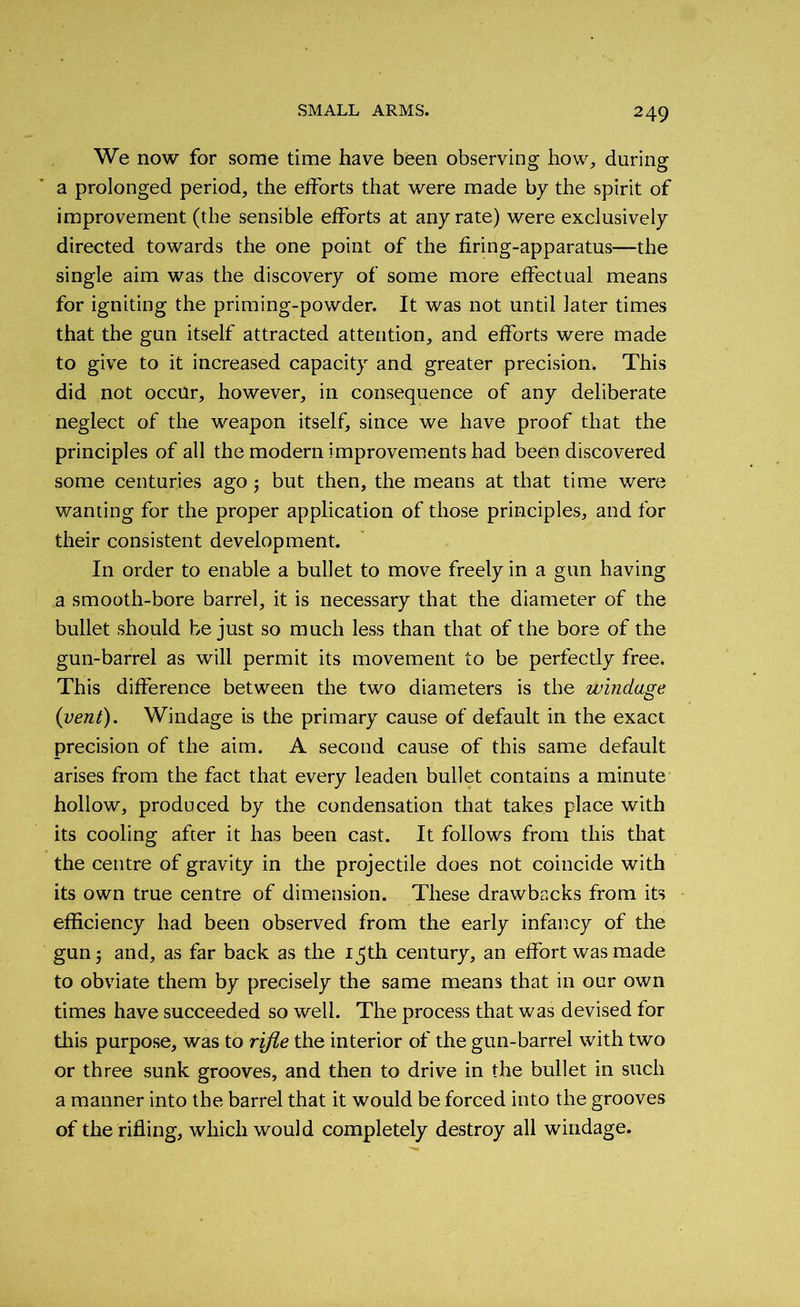 We now for some time have been observing how, during a prolonged period, the efforts that were made by the spirit of improvement (the sensible efforts at any rate) were exclusively directed towards the one point of the firing-apparatus—the single aim was the discovery of some more effectual means for igniting the priming-powder. It was not until later times that the gun itself attracted attention, and efforts were made to give to it increased capacity and greater precision. This did not occur, however, in consequence of any deliberate neglect of the weapon itself, since we have proof that the principles of all the modern improvements had been discovered some centuries ago; but then, the means at that time were wanting for the proper application of those principles, and for their consistent development. In order to enable a bullet to move freely in a gun having a smooth-bore barrel, it is necessary that the diameter of the bullet should be just so much less than that of the bore of the gun-barrel as will permit its movement to be perfectly free. This difference between the two diameters is the windage {vent). Windage is the primary cause of default in the exact precision of the aim. A second cause of this same default arises from the fact that every leaden bullet contains a minute hollow, produced by the condensation that takes place with its cooling after it has been cast. It follows from this that the centre of gravity in the projectile does not coincide with its own true centre of dimension. These drawbacks from its efficiency had been observed from the early infancy of the gun; and, as far back as the 15th century, an effort was made to obviate them by precisely the same means that in our own times have succeeded so well. The process that was devised for this purpose, was to rifle the interior of the gun-barrel with two or three sunk grooves, and then to drive in the bullet in such a manner into the barrel that it would be forced into the grooves of the rifling, which would completely destroy all windage.