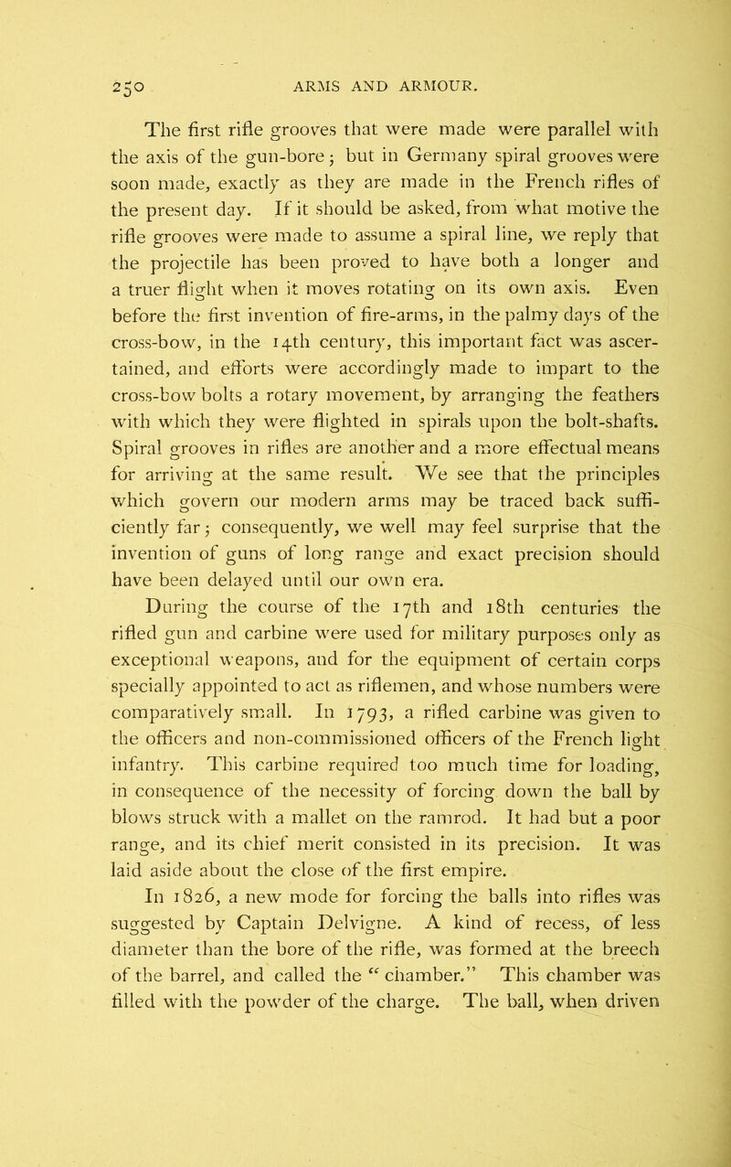 The first rifle grooves that were made were parallel with the axis of the gun-bore but in Germany spiral grooves were soon made, exactly as they are made in the French rifles of the present day. If it should be asked, from what motive the rifle grooves were made to assume a spiral line, we reply that the projectile has been proved to have both a longer and a truer flight when it moves rotating on its own axis. Even before the first invention of fire-arms, in the palmy days of the cross-bow, in the 14th century, this important fact was ascer- tained, and efforts were accordingly made to impart to the cross-bow bolts a rotary movement, by arranging the feathers with which they were flighted in spirals upon the bolt-shafts. Spiral grooves in rifles are another and a more effectual means for arriving at the same result. We see that the principles which govern our modern arms may be traced back suffi- ciently far 5 consequently, we well may feel surprise that the invention of guns of long range and exact precision should have been delayed until our own era. During the course of the 17th and 18th centuries the rifled gun and carbine were used for military purposes only as exceptional, weapons, and for the equipment of certain corps specially appointed to act as riflemen, and whose numbers were comparatively small. In 1793, a rifled carbine was given to the officers and non-commissioned officers of the French light infantry. This carbine required too much time for loading, in consequence of the necessity of forcing down the ball by blows struck with a mallet on the ramrod. It had but a poor range, and its chief merit consisted in its precision. It was laid aside about the close of the first empire. In 1826, a new mode for forcing the balls into rifles was suggested by Captain Delvigne. A kind of recess, of less diameter than the bore of the rifle, was formed at the breech of the barrel, and called the “ chamber.” This chamber was filled with the powder of the charge. The ball, when driven