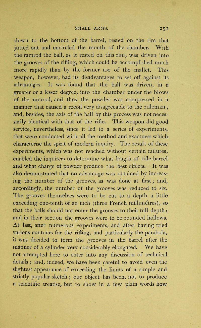 25* down to the bottom of the barrel, rested on the rim that jutted out and encircled the mouth of the chamber. With the ramrod the ball, as it rested on this rim> was driven into the grooves of the rifling, which could be accomplished much more rapidly than by the former use of the mallet. This ■weapon, however, had its disadvantages to set off against its advantages. Jt was found that the ball was driven, in a greater or a lesser degree, into the chamber under the blows of the ramrod, and thus the powder was compressed in a manner that caused a recoil very disagreeable to the rifleman ■ and, besides, the axis of the ball by this process was not neces- sarily identical with that of the rifle. This weapon did good service, nevertheless, since it led to a series of experiments, that were conducted with all the method and exactness which characterise the spirit of modern inquiry. The result of these experiments, which was not reached without certain failures, enabled the inquirers to determine what length of rifle-barrel and what charge of powder produce the best effects. It was also demonstrated that no advantage was obtained by increas- ing the number of the grooves, as was done at first 5 and, accordingly, the number of the grooves was reduced to six. The grooves themselves were to be cut to a depth a little exceeding one-tenth of an inch (three French millimetres), so that the balls should not enter the grooves to their full depth 3 and in their section the grooves were to be rounded hollows. At last, after numerous experiments, and after having tried various contours for the rifling, and particularly the parabola, it was decided to form the grooves in the barrel after the manner of a cylinder very considerably elongated. We have not attempted here to enter into any discussion of technical details 3 and, indeed, we have been careful to avoid even the slightest appearance of exceeding the limits of a simple and strictly popular sketch 3 our object has been, not to produce a scientific treatise, but to show in a few plain words how
