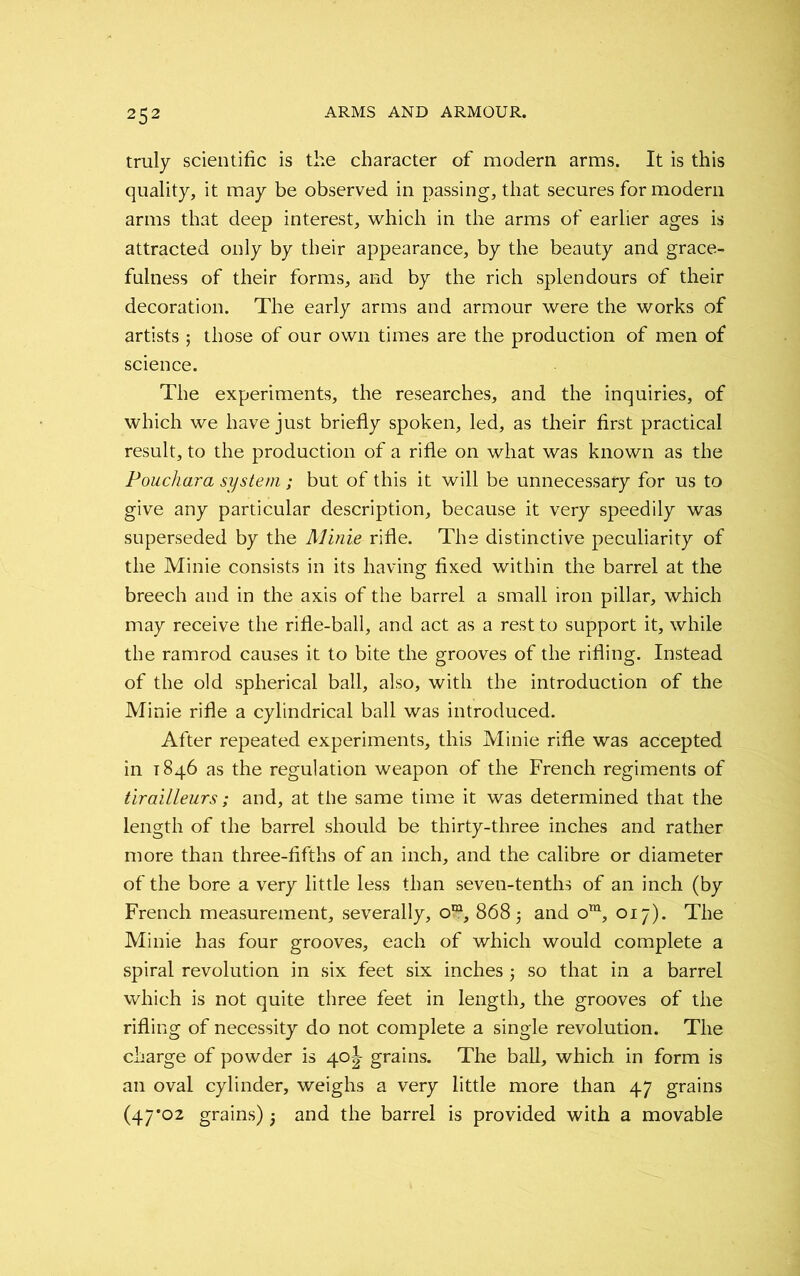 truly scientific is the character of modern arms. It is this quality, it may be observed in passing, that secures for modern arms that deep interest, which in the arms of earlier ages is attracted only by their appearance, by the beauty and grace- fulness of their forms, and by the rich splendours of their decoration. The early arms and armour were the works of artists ; those of our own times are the production of men of science. The experiments, the researches, and the inquiries, of which we have just briefly spoken, led, as their first practical result, to the production of a rifle on what was known as the Pouchara system ; but of this it will be unnecessary for us to give any particular description, because it very speedily was superseded by the Minie rifle. The distinctive peculiarity of the Minie consists in its having fixed within the barrel at the breech and in the axis of the barrel a small iron pillar, which may receive the rifle-ball, and act as a rest to support it, while the ramrod causes it to bite the grooves of the rifling. Instead of the old spherical ball, also, with the introduction of the Minie rifle a cylindrical ball was introduced. After repeated experiments, this Minie rifle was accepted in 1846 as the regulation weapon of the French regiments of tirailleurs; and, at the same time it was determined that the length of the barrel should be thirty-three inches and rather more than three-fifths of an inch, and the calibre or diameter of the bore a very little less than seven-tenths of an inch (by French measurement, severally, om, 868 5 and ora, 017). The Minie has four grooves, each of which would complete a spiral revolution in six feet six inches ; so that in a barrel which is not quite three feet in length, the grooves of the rifling of necessity do not complete a single revolution. The charge of powder is 4o|- grains. The ball, which in form is an oval cylinder, weighs a very little more than 47 grains (47*02 grains) } and the barrel is provided with a movable