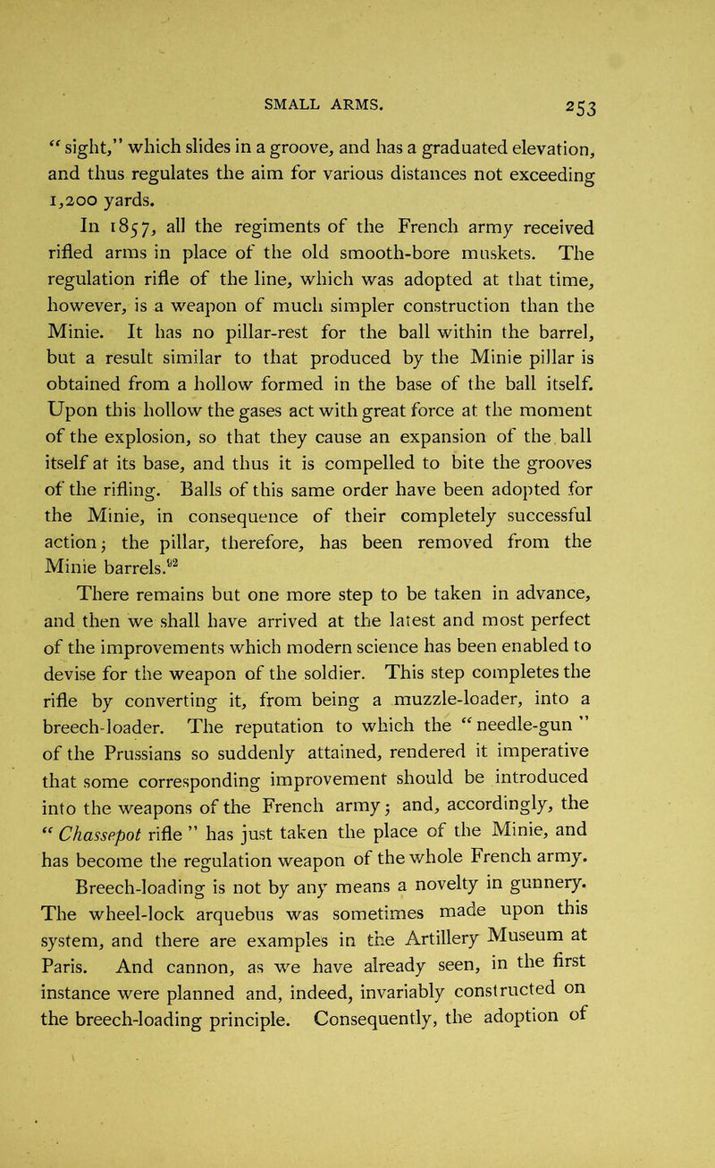 ff sight/’ which slides in a groove, and has a graduated elevation, and thus regulates the aim for various distances not exceeding 1,200 yards. In 1857, all the regiments of the French army received rifled arms in place of the old smooth-bore muskets. The regulation rifle of the line, which was adopted at that time, however, is a weapon of much simpler construction than the Minie. It has no pillar-rest for the ball within the barrel, but a result similar to that produced by the Minie pillar is obtained from a hollow formed in the base of the ball itself. Upon this hollow the gases act with great force at the moment of the explosion, so that they cause an expansion of the . ball itself at its base, and thus it is compelled to bite the grooves of the rifling. Balls of this same order have been adopted for the Minie, in consequence of their completely successful action 5 the pillar, therefore, has been removed from the Minie barrels/2 There remains but one more step to be taken in advance, and then we shall have arrived at the latest and most perfect of the improvements which modern science has been enabled to devise for the weapon of the soldier. This step completes the rifle by converting it, from being a muzzle-loader, into a breech-loader. The reputation to which the “ needle-gun ” of the Prussians so suddenly attained, rendered it imperative that some corresponding improvement should be introduced into the weapons of the French army 5 and, accordingly, the “ Chassepot rifle ” has just taken the place of the Minie, and has become the regulation weapon of the whole French army. Breech-loading is not by any means a novelty in gunnery. The wheel-lock arquebus was sometimes made upon this system, and there are examples in the Artillery Museum at Paris. And cannon, as we have already seen, in the first instance were planned and, indeed, invariably constructed on the breech-loading principle. Consequently, the adoption of