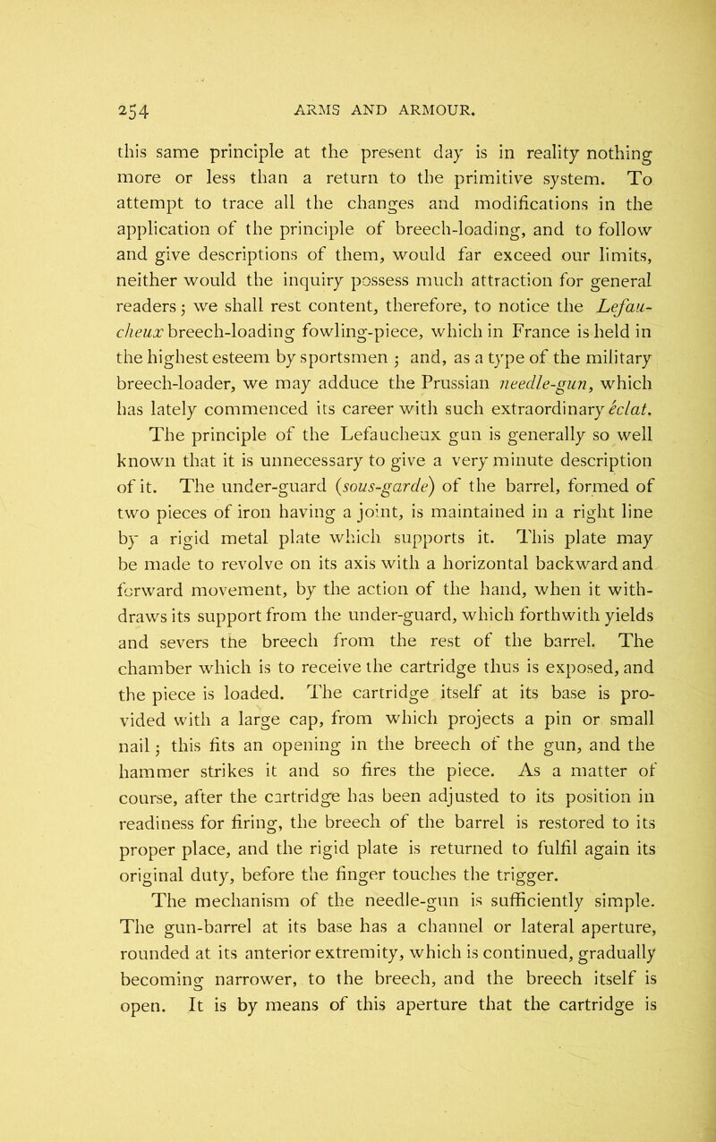 this same principle at the present day is in reality nothing more or less than a return to the primitive system. To attempt to trace all the changes and modifications in the application of the principle of breech-loading, and to follow and give descriptions of them, would far exceed our limits, neither would the inquiry possess much attraction for general readers; we shall rest content, therefore, to notice the Lefau- clieujc breech-loading fowling-piece, which in France is held in the highest esteem by sportsmen 5 and, as a type of the military breech-loader, we may adduce the Prussian needle-gun, which has lately commenced its career with such extraordinary eclat. The principle of the Lefaucheux gun is generally so well known that it is unnecessary to give a very minute description of it. The under-guard (sous-garde) of the barrel, formed of two pieces of iron having a joint, is maintained in a right line by a rigid metal plate which supports it. This plate may be made to revolve on its axis with a horizontal backward and forward movement, by the action of the hand, when it with- draws its support from the under-guard, which forthwith yields and severs the breech from the rest of the barrel. The chamber which is to receive the cartridge thus is exposed, and the piece is loaded. The cartridge itself at its base is pro- vided with a large cap, from which projects a pin or small nail; this fits an opening in the breech of the gun, and the hammer strikes it and so fires the piece. As a matter of course, after the cartridge has been adjusted to its position in readiness for firing, the breech of the barrel is restored to its proper place, and the rigid plate is returned to fulfil again its original duty, before the finger touches the trigger. The mechanism of the needle-gun is sufficiently simple. The gun-barrel at its base has a channel or lateral aperture, rounded at its anterior extremity, which is continued, gradually becoming narrower, to the breech, and the breech itself is open. It is by means of this aperture that the cartridge is