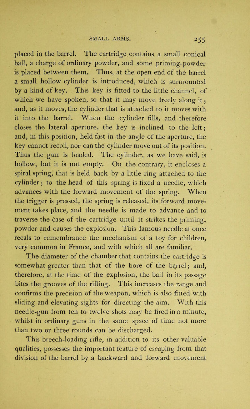 placed in the barrel. The cartridge contains a small conical ball, a charge of ordinary powder, and some priming-powder is placed between them. Thus, at the open end of the barrel a small hollow cylinder is introduced, which is surmounted by a kind of key. This key is fitted to the little channel, of which we have spoken, so that it may move freely along it ; and, as it moves, the cylinder that is attached to it moves with it into the barrel. When the cylinder fills, and therefore closes the lateral aperture, the key is inclined to the left; and, in this position, held fast in the angle of the aperture, the key cannot recoil, nor can the cylinder move out of its position. Thus the gun is loaded. The cylinder, as we have said, is hollow, but it is not empty. On the contrary, it encloses a spiral spring, that is held back by a little ring attached to the cylinder; to the head of this spring is fixed a needle, which advances with the forward movement of the spring. When the trigger is pressed, the spring is released, its forward move- ment takes place, and the needle is made to advance and to traverse the case of the cartridge until it strikes the priming, powder and causes the explosion. This famous needle at once recals to remembrance the mechanism of a toy for children, very common in France, and with which all are familiar. The diameter of the chamber that contains the cartridge is somewhat greater than that of the bore of the barrel; and, therefore, at the time of the explosion, the ball in its passage bites the grooves of the rifling. This increases the range and confirms the precision of the weapon, which is also fitted with sliding and elevating sights for directing the aim. With this needle-gun from ten to twelve shots may be fired in a minute, whilst in ordinary guns in the same space of time not more than two or three rounds can be discharged. This breech-loading rifle, in addition to its other valuable qualities, possesses the important feature of escaping from that division of the barrel by a backward and forward movement