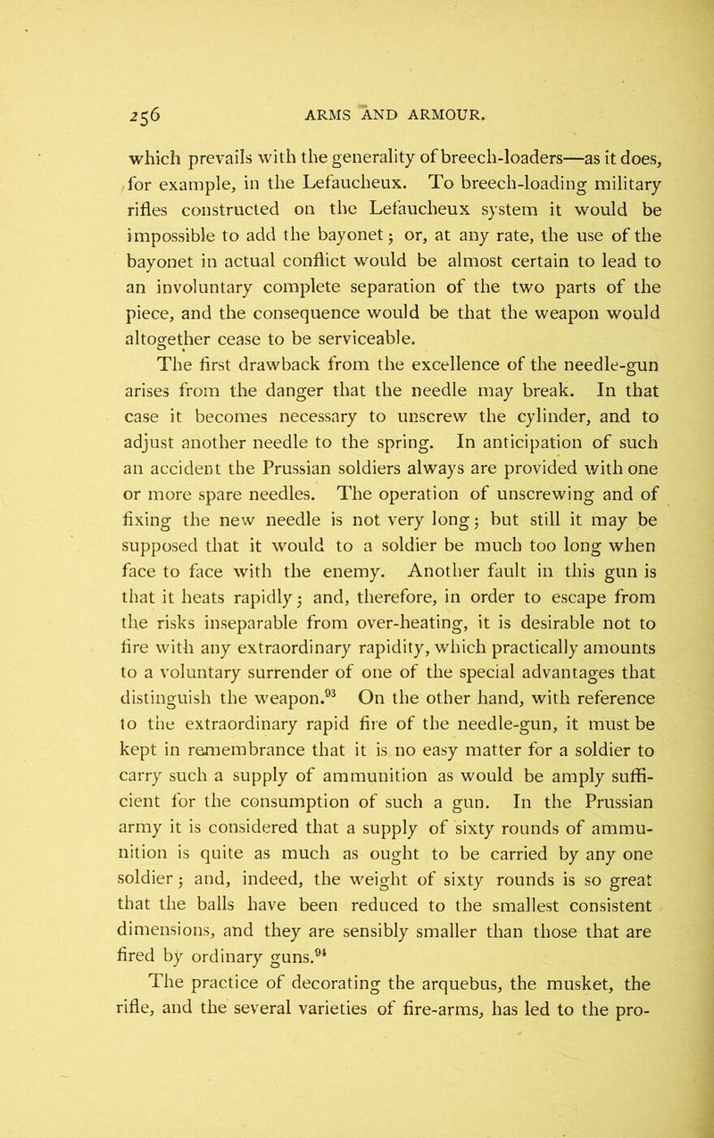 which prevails with the generality of breech-loaders—as it does, for example, in the Lefaucheux. To breech-loading military rifles constructed on the Lefaucheux system it would be impossible to add the bayonet $ or, at any rate, the use of the bayonet in actual conflict would be almost certain to lead to an involuntary complete separation of the two parts of the piece, and the consequence would be that the weapon would altogether cease to be serviceable. The first drawback from the excellence of the needle-gun arises from the danger that the needle may break. In that case it becomes necessary to unscrew the cylinder, and to adjust another needle to the spring. In anticipation of such an accident the Prussian soldiers always are provided with one or more spare needles. The operation of unscrewing and of fixing the new needle is not very long; but still it may be supposed that it would to a soldier be much too long when face to face with the enemy. Another fault in this gun is that it heats rapidly; and, therefore, in order to escape from the risks inseparable from over-heating, it is desirable not to fire with any extraordinary rapidity, which practically amounts to a voluntary surrender of one of the special advantages that distinguish the weapon.93 On the other hand, with reference to the extraordinary rapid fire of the needle-gun, it must be kept in remembrance that it is no easy matter for a soldier to carry such a supply of ammunition as would be amply suffi- cient for the consumption of such a gun. In the Prussian army it is considered that a supply of sixty rounds of ammu- nition is quite as much as ought to be carried by any one soldier ■ and, indeed, the weight of sixty rounds is so great that the balls have been reduced to the smallest consistent dimensions, and they are sensibly smaller than those that are fired by ordinary guns.94 The practice of decorating the arquebus, the musket, the rifle, and the several varieties of fire-arms, has led to the pro-