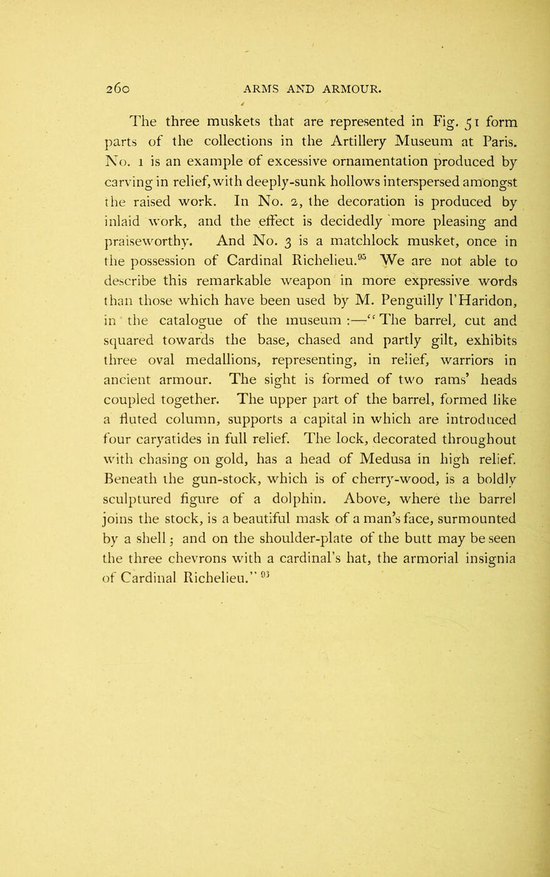 The three muskets that are represented in Fig. 51 form parts of the collections in the Artillery Museum at Paris. No. 1 is an example of excessive ornamentation produced by carving in relief, with deeply-sunk hollows interspersed amongst the raised work. In No. 2, the decoration is produced by inlaid work, and the effect is decidedly more pleasing and praiseworthy. And No. 3 is a matchlock musket, once in the possession of Cardinal Richelieu.93 We are not able to describe this remarkable weapon in more expressive words than those which have been used by M. Penguilly l’Haridon, in the catalogue of the museum:—-“The barrel, cut and squared towards the base, chased and partly gilt, exhibits three oval medallions, representing, in relief, warriors in ancient armour. The sight is formed of two rams’ heads coupled together. The upper part of the barrel, formed like a fluted column, supports a capital in which are introduced four caryatides in full relief. The lock, decorated throughout with chasing on gold, has a head of Medusa in high relief. Beneath the gun-stock, which is of cherry-wood, is a boldly sculptured figure of a dolphin. Above, where the barrel joins the stock, is a beautiful mask of a man’s face, surmounted by a shell; and on the shoulder-plate of the butt may be seen the three chevrons with a cardinal’s hat, the armorial insignia of Cardinal Richelieu.” 93