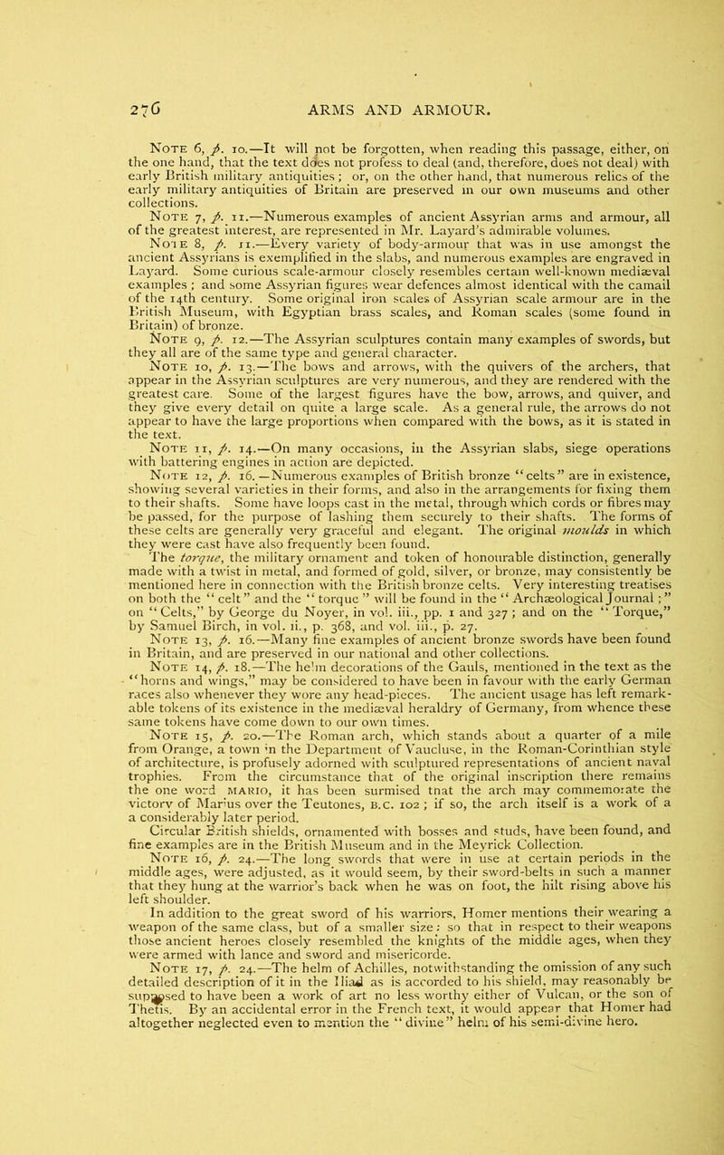 Note 6, ft. io.—It will not be forgotten, when reading this passage, either, on the one hand, that the text does not profess to deal (and, therefore, does not deal) with early British military antiquities; or, on the other hand, that numerous relics of the early military antiquities of Britain are preserved in our own museums and other collections. Note 7, ft. 11.—Numerous examples of ancient Assyrian arms and armour, all of the greatest interest, are represented in Mr. Layard's admirable volumes. Note 8, ft. 11.-—Every variety of body-armouj- that was in use amongst the ancient Assyrians is exemplified in the slabs, and numerous examples are engraved in Layard. Some curious scale-armour closely resembles certain well-known mediaeval examples ; and some Assyrian figures wear defences almost identical with the camail of the 14th century. Some original iron scales of Assyrian scale armour are in the British Museum, with Egyptian brass scales, and Roman scales (some found in Britain) of bronze. ISJote 9, ft. 12.—The Assyrian sculptures contain many examples of swords, but they all are of the same type and general character. Note 10, ft. 13.—The bows and arrows, with the quivers of the archers, that appear in the Assyrian sculptures are very numerous, and they are rendered with the greatest care. Some of the largest figures have the bow, arrows, and quiver, and they give every detail on quite a large scale. As a general rule, the arrows do not appear to have the large proportions when compared with the bows, as it is stated in the text. Note ii, ft. 14.—On many occasions, in the Assyrian slabs, siege operations with battering engines in action are depicted. Note 12, ft. 16. —Numerous examples of British bronze “celts” are in existence, showing several varieties in their forms, and also in the arrangements for fixing them to their shafts. Some have loops cast in the metal, through which cords or fibres may be passed, for the purpose of lashing them securely to their shafts. The forms of these celts are generally very graceful and elegant. The original moulds in which they were cast have also frequently been found. The torque, the military ornament and token of honourable distinction, generally made with a twist in metal, and formed of gold, silver, or bronze, may consistently be mentioned here in connection with the British bronze celts. Very interesting treatises on both the “ celt” and the “ torque ” will be found in the “ Archaeological Journal; ” on “ Celts,” by George du Noyer, in vol. iii., pp. 1 and 327; and on the “ Torque,” by Samuel Birch, in vol. ii., p. 368, and vol. iii., p. 27. Note 13, ft. 16.—Many fine examples of ancient bronze swords have been found in Britain, and are preserved in our national and other collections. Note 14, ft. 18.—The helm decorations of the Gauls, mentioned in the text as the “horns and wings,” may be considered to have been in favour with the early German races also whenever they wore any head-pieces. The ancient usage has left remark- able tokens of its existence in the mediaeval heraldry of Germany, from whence these same tokens have come down to our own times. Note 15, ft. 20.—The Roman arch, which stands about a quarter of a mile from Orange, a town ;n the Department of Vaucluse, in the Roman-Corinthian style of architecture, is profusely adorned with sculptured representations of ancient naval trophies. From the circumstance that of the original inscription there remains the one word makio, it has been surmised tnat the arch may commemorate the victory of Marius over the Teutones, B.c. 102 ; if so, the arch itself is a work of a a considerably later period. Circular British shields, ornamented with bosses and studs, have been found, and fine examples are in the British Museum and in the Meyrick Collection. Note 16, ft. 24.—The long swords that were in use at certain periods in the middle ages, were adjusted, as it would seem, by their sword-belts in such a manner that they hung at the warrior’s back when he was on foot, the hilt rising above his left shoulder. In addition to the great sword of his warriors, Homer mentions their wearing a weapon of the same class, but of a smaller size .- so that in respect to their weapons those ancient heroes closely resembled the knights of the middle ages, when they were armed with lance and sword and misericorde. Note 17, ft. 24.—The helm of Achilles, notwithstanding the omission of any such detailed description of it in the Ilia^ as is accorded to his shield, may reasonably be supj^psed to have been a work of art no less worthy either of Vulcan, or the son of Thetis. By an accidental error in the French text, it would appear that Homer had altogether neglected even to mention the “ divine” heln: of his semi-divine hero.