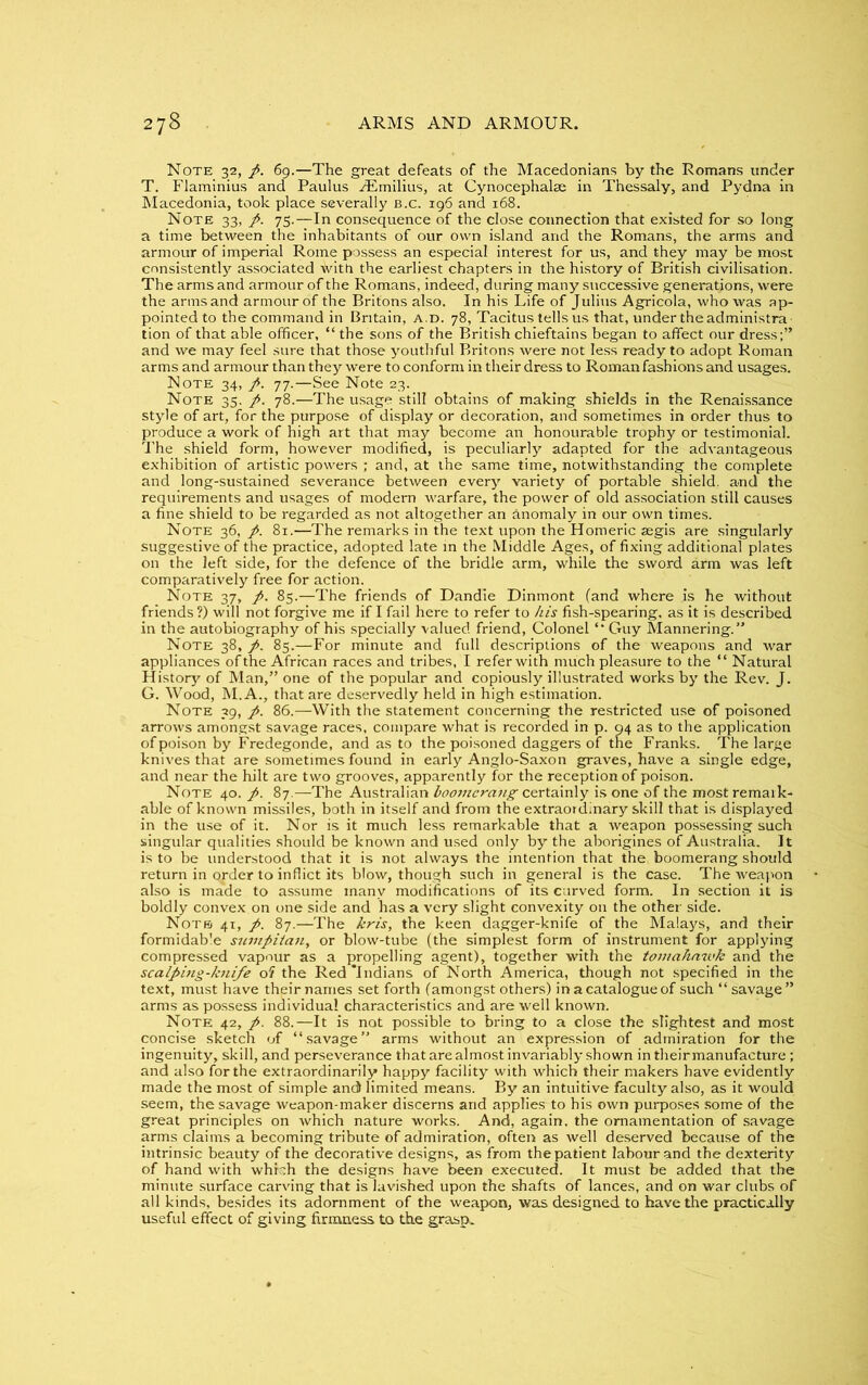 Note 32, p. 69.—The great defeats of the Macedonians by the Romans under T. Flaminius and Paulus Aimilius, at Cynocephalse in Thessaly, and Pydna in Macedonia, took place severally b.c. 196 and 168. Note 33, p. 75.—In consequence of the close connection that existed for so long a time between the inhabitants of our own island and the Romans, the arms and armour of imperial Rome possess an especial interest for us, and they may be most consistently associated with the earliest chapters in the history of British civilisation. The arms and armour of the Romans, indeed, during many successive generations, were the arms and armour of the Britons also. In his Life of Julius Agricola, who was ap- pointed to the command in Britain, a.d. 78, Tacitus tells us that, under the administra tion of that able officer, “ the sons of the British chieftains began to affect our dress;” and we may feel sure that those youthful Britons were not less ready to adopt Roman arms and armour than they were to conform in their dress to Roman fashions and usages. Note 34, p. 77.—See Note 23. Note 35. p. 78.—The usage still obtains of making shields in the Renaissance style of art, for the purpose of display or decoration, and sometimes in order thus to produce a work of high art that may become an honourable trophy or testimonial. The shield form, however modified, is peculiarly adapted for the advantageous exhibition of artistic powers ; and, at the same time, notwithstanding the complete and long-sustained severance between every variety of portable shield, and the requirements and usages of modern warfare, the power of old association still causes a fine shield to be regarded as not altogether an anomaly in our own times. Note 36, p. 81.—The remarks in the text upon the Homeric segis are singularly suggestive of the practice, adopted late in the Middle Ages, of fixing additional plates on the left side, for the defence of the bridle arm, while the sword arm was left comparatively free for action. Note 37, p. 85.—The friends of Dandie Dinmont (and where is he without friends?) will not forgive me if I fail here to refer to his fish-spearing, as it is described in the autobiography of his specially valued friend, Colonel Guy Mannering.” Note 38, p. 85.—For minute and full descriptions of the weapons and war appliances of the African races and tribes, I referwith much pleasure to the “ Natural History of Man,” one of the popular and copiously illustrated works by the Rev. J. G. Wood, M.A., that are deservedly held in high estimation. Note 39, p. 86.—With the statement concerning the restricted use of poisoned arrows amongst savage races, compare what is recorded in p. 94 as to the application of poison by Fredegonde, and as to the poisoned daggers of the Franks. The large knives that are sometimes found in early Anglo-Saxon graves, have a single edge, and near the hilt are two grooves, apparently for the reception of poison. Note 40. p. 87.—The Australian boomerang certainly is one of the most remark- able of known missiles, both in itself and from the extraordinary skill that is displayed in the use of it. Nor is it much less remarkable that a weapon possessing such singular qualities should be known and used only by the aborigines of Australia. It is to be understood that it is not always the intention that the boomerang should return in order to inflict its blow, though such in general is the case. The weapon also is made to assume many modifications of its curved form. In section it is boldly convex on one side and has a very slight convexity 011 the other side. Note 41, p. 87.—The kris, the keen dagger-knife of the Malays, and their formidable sumpiian, or blow-tube (the simplest form of instrument for applying compressed vapour as a propelling agent), together with the tomahawk and the scalping-knife of the Red ‘Indians of North America, though not specified in the text, must have their names set forth (amongst others) in a catalogue of such “savage” arms as possess individual characteristics and are well known. Note 42, p. 88.—It is not possible to bring to a close the slightest and most concise sketch of “savage” arms without an expression of admiration for the ingenuity, skill, and perseverance that are almost invariably shown intheirmanufacture; and also for the extraordinarily happy facility with which their makers have evidently made the most of simple and) limited means. By an intuitive faculty also, as it would seem, the savage weapon-maker discerns and applies to his own purposes some of the great principles on which nature works. And, again, the ornamentation of savage arms claims a becoming tribute of admiration, often as well deserved because of the intrinsic beauty of the decorative designs, as from the patient labour and the dexterity of hand with which the designs have been executed. It must be added that the minute surface carving that is lavished upon the shafts of lances, and on war clubs of all kinds, besides its adornment of the weapon, was designed to have the practically useful effect of giving firmness to the grasp..
