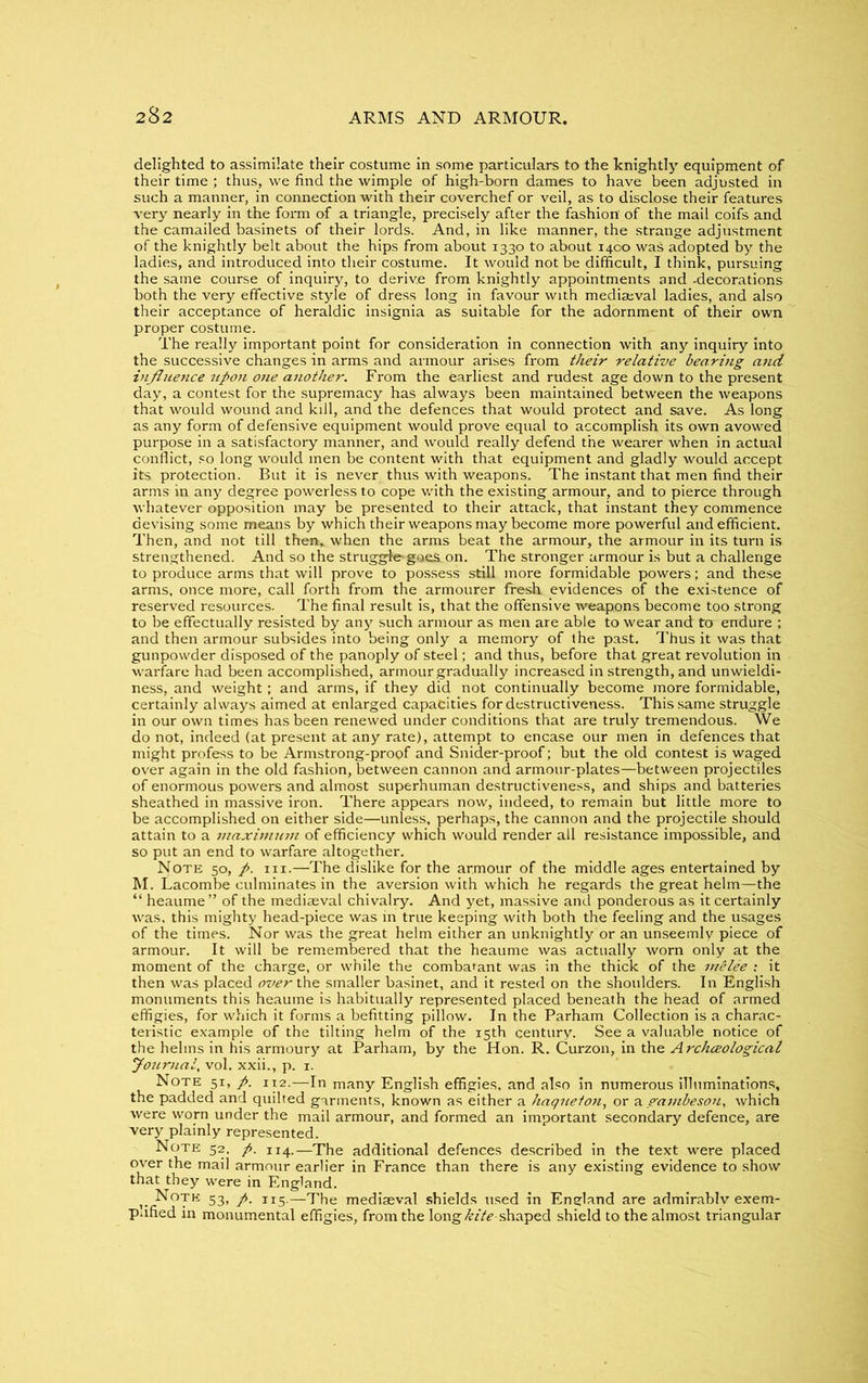 delighted to assimilate their costume in some particulars to the knightly equipment of their time ; thus, we find the wimple of high-born dames to have been adjusted in such a manner, in connection with their coverchef or veil, as to disclose their features very nearly in the form of a triangle, precisely after the fashion of the mail coifs and the camailed basinets of their lords. And, in like manner, the strange adjustment of the knightly belt about the hips from about 1330 to about 1400 was adopted by the ladies, and introduced into their costume. It would not be difficult, I think, pursuing the same course of inquiry, to derive from knightly appointments and -decorations both the very effective style of dress long in favour with mediaeval ladies, and also their acceptance of heraldic insignia as suitable for the adornment of their own proper costume. The really important point for consideration in connection with any inquiry into the successive changes in arms and armour arises from their relative bearing and influence upon one another. From the earliest and rudest age down to the present day, a contest for the supremacy has always been maintained between the weapons that would wound and kill, and the defences that would protect and save. As long as any form of defensive equipment would prove equal to accomplish its own avowed purpose in a satisfactory manner, and would really defend the wearer when in actual conflict, so long would men be content with that equipment and gladly would accept its protection. But it is never thus with weapons. The instant that men find their arms in any degree powerless to cope with the existing armour, and to pierce through whatever opposition may be presented to their attack, that instant they commence devising some means by which their weapons may become more powerful and efficient. Then, and not till then, when the arms beat the armour, the armour in its turn is strengthened. And so the struggfe goes on. The stronger armour is but a challenge to produce arms that will prove to possess still more formidable powers; and these arms, once more, call forth from the armourer fresh evidences of the existence of reserved resources. The final result is, that the offensive weapons become too strong to be effectually resisted by any such armour as men are able to wear and to endure ; and then armour subsides into being only a memory of the past. Thus it was that gunpowder disposed of the panoply of steel; and thus, before that great revolution in warfare had been accomplished, armour gradually increased in strength, and unwieldi- ness, and weight; and arms, if they did not continually become more formidable, certainly always aimed at enlarged capacities for destructiveness. This same struggle in our own times has been renewed under conditions that are truly tremendous. We do not, indeed (at present at any rate), attempt to encase our men in defences that might profess to be Armstrong-proof and Snider-proof; but the old contest is waged over again in the old fashion, between cannon and armour-plates—between projectiles of enormous powers and almost superhuman destructiveness, and ships and batteries sheathed in massive iron. There appears now, indeed, to remain but little more to be accomplished on either side—unless, perhaps, the cannon and the projectile should attain to a maximum of efficiency which would render all resistance impossible, and so put an end to warfare altogether. Note 50, p. in.—The dislike for the armour of the middle ages entertained by M. Lacombe culminates in the aversion with which he regards the great helm—the “ heaume ” of the mediaeval chivalry. And yet, massive and ponderous as it certainly was. this mighty head-piece was in true keeping with both the feeling and the usages of the times. Nor was the great helm either an unknightly or an unseemly piece of armour. It will be remembered that the heaume was actually worn only at the moment of the charge, or while the combatant was in the thick of the melee : it then was placed over the smaller basinet, and it rested on the shoulders. In English monuments this heaume is habitually represented placed beneath the head of armed effigies, for which it forms a befitting pillow. In the Parham Collection is a charac- teristic example of the tilting helm of the 15th century. See a valuable notice of the helms in his armoury at Parham, by the Hon. R. Curzon, in the Archceological Journal, vol. xxii., p. 1. Note 51, p. 112.—In many English effigies, and also in numerous illuminations, the padded and quilted garments, known as either a haqueton, or a gambeson, which were worn under the mail armour, and formed an important secondary defence, are very plainly represented. Note 52, p. 114.—The additional defences described in the text were placed over the mail armour earlier in France than there is any existing evidence to show that they were in England. Note 53, p. 115.—The mediaeval shields used in England are admirablv exem- plified in monumental effigies, from the long kite- shaped shield to the almost triangular