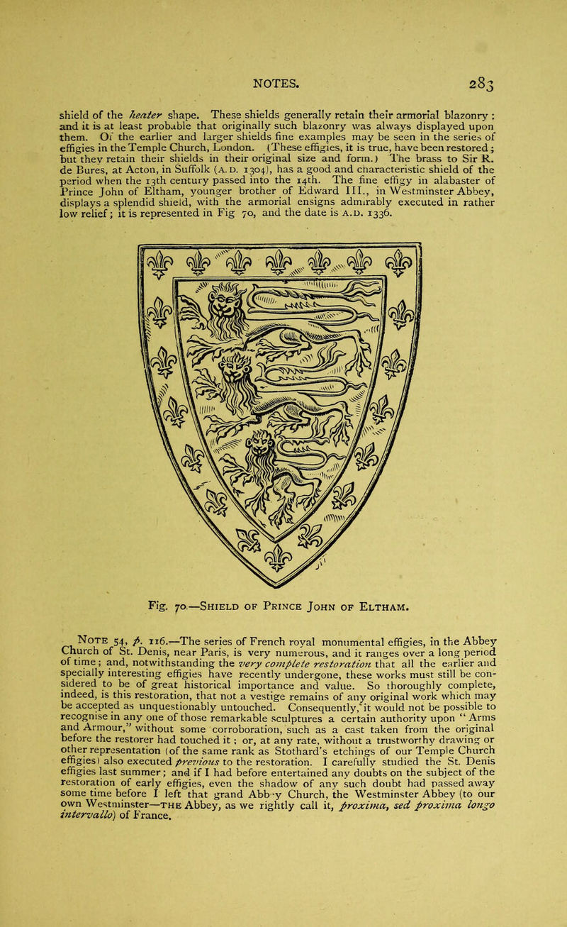 shield of the heater shape. These shields generally retain their armorial blazonry ; and it is at least probable that originally such blazonry was always displayed upon them. Of the earlier and larger shields fine examples may be seen in the series of effigies in the Temple Church, London. (These effigies, it is true, have been restored; but they retain their shields in their original size and form.) The brass to Sir R. de Bures, at Acton, in Suffolk (a. d. 1304), has a good and characteristic shield of the period when the 13th century passed into the 14th. The fine effigy in alabaster of Prince John of Eltham, younger brother of Edward III., in Westminster Abbey, displays a splendid shield, with the armorial ensigns admirably executed in rather low relief; it is represented in Fig 70, and the date is a.d. 1336. Fig. 70.—Shield of Prince John of Eltham. Note 54, ft. 116.—The series of French royal monumental effigies, in the Abbey Church of St. Denis, near Paris, is very numerous, and it ranges over a long period of time ; and, notwithstanding the very coinplete restoration that all the earlier and specially interesting effigies have recently undergone, these works must still be con- sidered to be of great historical importance and value. So thoroughly complete, indeed, is this restoration, that not a vestige remains of any original work which may be accepted as unquestionably untouched. Consequently,* it would not be possible to recognise in any one of those remarkable sculptures a certain authority upon “ Arms and Armour,” without some corroboration, such as a cast taken from the original before the restorer had touched it; or, at any rate, without a trustworthy drawing or other representation (of the same rank as Stothard’s etchings of our Temple Church effigies) also executed pre7>ions to the restoration. I carefully studied the St. Denis effigies last summer; and if I had before entertained any doubts on the subject of the restoration of early effigies, even the shadow of any such doubt had passed away some time before I left that grand Abb *y Church, the Westminster Abbey (to our own Westminster—the Abbey, as we rightly call it, proximo,, sed proximo longo intervallo) of France.