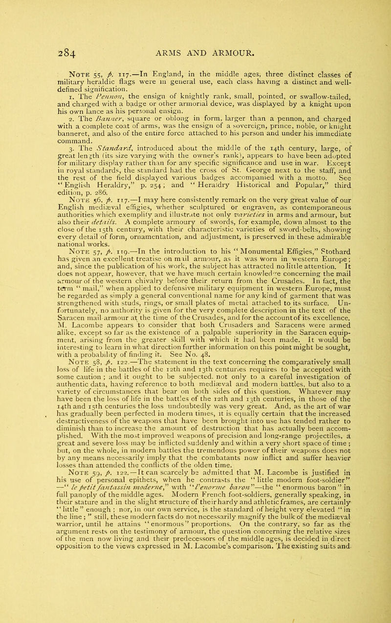 Note 55, p. 117.—In England, in the middle ages, three distinct classes of military heraldic flags were in general use, each class having a distinct and well- defined signification. 1. The Pennon, the ensign of knightly rank, small, pointed, or swallow-tailed, and charged with a badge or other armorial device, was displayed by a knight upon his own lance as his personal ensign. 2. The Banner, square or oblong in form, larger than a pennon, and charged with a complete coat of arms, was the ensign of a sovereign, prince, noble, or knight banneret, and also of the entire force attached to his person and under his immediate command. .... 3. The Standard, introduced about the middle of the 14th century, large, of great length (its size varying with the owner’s rank), appears to have been adopted for military display rather than for arty specific significance and use in war. Except in royal standards, the standard had the cross of St. George next to the staff, and the rest of the field displayed various badges accompanied with a motto. See “English Heraldry,” p.254; and “Heraldry Historical and Popular,” third edition, p. 286. Note 56, p. 117.—I may here consistently remark on the very great value of our English mediaeval effigies, whether sculptured or engraven, as contemporaneous authorities which exemplify and illustrate not only varieties in arms and armour, but also their details. A complete armoury of swords, for example, down almost to the close of the 15th century, with their characteristic varieties of sword-belts, showing every detail of form, ornamentation, and adjustment, is preserved in these admirable national works. Note 57, p. 119.—In the introduction to his “ Monumental Effigies,” Ptothard has given an excellent treatise on mail armour, as it was worn in western Europe ; and, since the publication of his work, the subject has attracted no little attention. It does not appear, however, that we have much certain knowledge concerning the mail armour of the western chivalry before their return from the Crusades. In fact, the term “ mail,” when applied to defensive military equipment in western Europe, must be regarded as simply a general conventional name for any kind of garment that was strengthened with studs, rings, or small plates of metal attached to its surface. Un- fortunately, no authority is given for the very complete description in the text of the Saracen mail armour at the time of the Crusades, and for the accountof its excellence. M. Lacombe appears to consider that both Crusaders and Saracens were armed alike, except so far as the existence of a palpable superiority in the Saracen equip- ment, arising from the. greater skill with which it had been made. It would be interesting to learn in what direction further information on this point might be sought, with a probability of finding it. See No. 48. Note 58, p. 122.—The statement in the text concerning the comparatively small Joss of life in the battles of the 12th and 13th centuries requires to be accepted with some caution ; and it ought to be subjected, not only to a careful investigation of authentic data, having reference to both mediaeval and modern battles, but also to a variety of circumstances that bear on both sides of this question. Whatever may have been the loss of life in the battles of the 12th and 13th centuries, in those of the 14th and 15th centuries the loss undoubtedly was very great. And, as the art of war has gradually been perfected in modern times, it is equally certain that the increased destructiveness of the weapons that have been brought into use has tended rather to diminish than to increase the amount of destruction that has actually been accom- plished. With the most improved weapons of precision and long-range projectiles, a great and severe loss may be inflicted suddenly and within a very short space of time ; but, on the whole, in modern battles the tremendous power of their weapons does not by any means necessarily imply that the combatants now inflict and suffer heavier losses than attended the conflicts of the olden time. Note 59, p. 122.— 11 can scarcely be admitted that M. Lacombe is justified in his use of personal epithets, when he contrasts the “little modern foot-soldier” —“ lepetitfantassin modeme” with “l'enorme baron”—the “ enormous baron” in full panoply of the middle ages. Modern French foot-soldiers, generally speaking, in their stature and in the slight structure of their hardy and athletic frames, are certainly “ little” enough ; nor, in our own service, is the standard of height very elevated “in the line ; ” still, these modern facts do not necessarily magnify the bulk of the mediaeval warrior, until he attains “ enormous” proportions. On the contrary, so far as the argument rests on the testimony of armour, the question concerning the relative sizes of the men now living and their predecessors of the middle ages, is decided in direct opposition to the views expressed in M. Lacombe’s comparison. The existing suits and