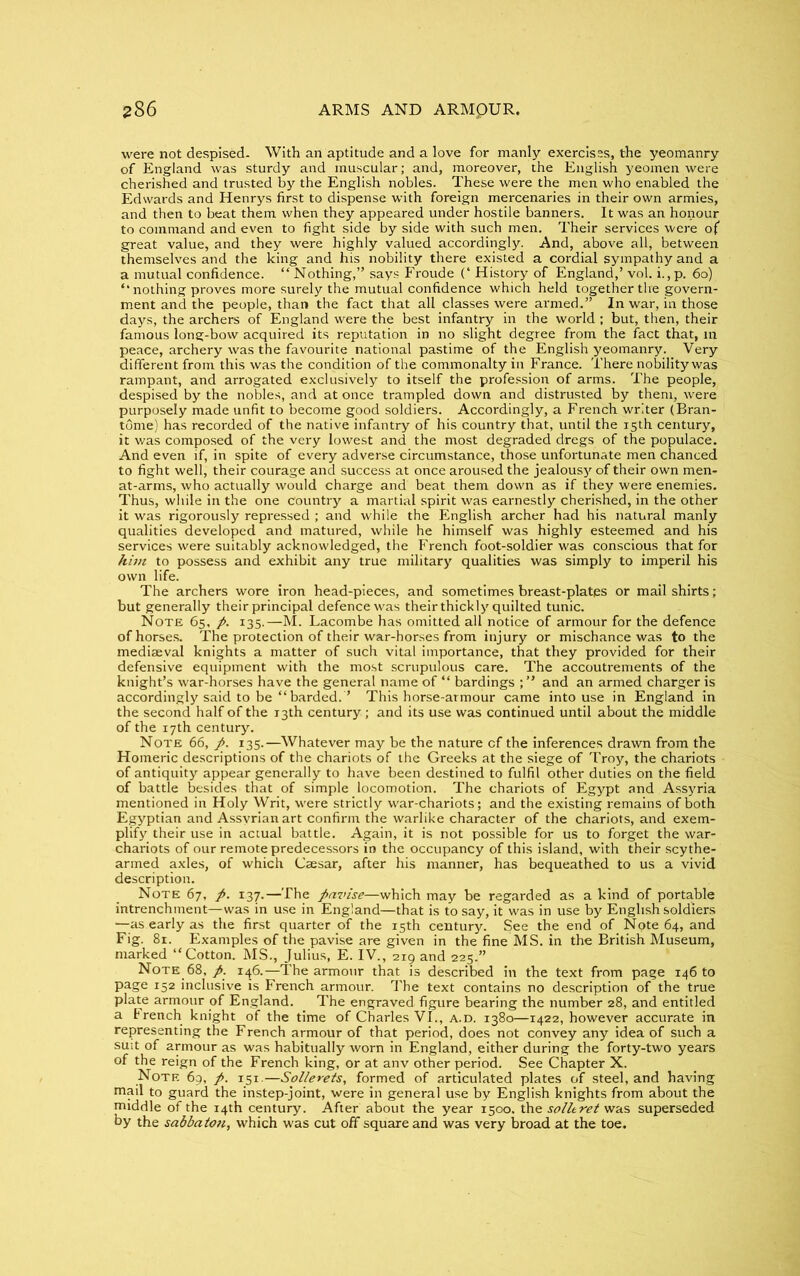 were not despised- With an aptitude and a love for manly exercises, the yeomanry of England was sturdy and muscular; and, moreover, the English yeomen were cherished and trusted by the English nobles. These were the men who enabled the Edwards and Henrys first to dispense with foreign mercenaries in their own armies, and then to beat them when they appeared under hostile banners. It was an honour to command and even to fight side by side with such men. Their services were of great value, and they were highly valued accordingly. And, above all, between themselves and the king and his nobility there existed a cordial sympathy and a a mutual confidence. “Nothing,” says Froude (‘ History of England,’ vol. i.,p. 60) “ nothing proves more surely the mutual confidence which held together the govern- ment and the people, than the fact that all classes were armed.” In war, in those days, the archers of England were the best infantry in the world ; but, then, their famous long-bow acquired its reputation in no slight degree from the fact that, in peace, archery was the favourite national pastime of the English yeomanry. Very different from this was the condition of the commonalty in France. There nobility was rampant, and arrogated exclusively to itself the profession of arms. The people, despised by the nobles, and at once trampled down and distrusted by them, were purposely made unfit to become good soldiers. Accordingly, a French writer (Bran- tome) has recorded of the native infantry of his country that, until the 15th century, it was composed of the very lowest and the most degraded dregs of the populace. And even if, in spite of every adverse circumstance, those unfortunate men chanced to fight well, their courage and success at once aroused the jealousy of their own men- at-arms, who actually would charge and beat them down as if they were enemies. Thus, while in the one country a martial spirit was earnestly cherished, in the other it was rigorously repressed ; and while the English archer had his natural manly qualities developed and matured, while he himself was highly esteemed and his services were suitably acknowledged, the French foot-soldier was conscious that for him to possess and exhibit any true military qualities was simply to imperil his own life. The archers wore iron head-pieces, and sometimes breast-plates or mail shirts; but generally their principal defence was their thickly quilted tunic. Note 65, p. 135.—M. Lacombe has omitted all notice of armour for the defence of horses. The protection of their war-horses from injury or mischance was to the mediaeval knights a matter of such vital importance, that they provided for their defensive equipment with the most scrupulous care. The accoutrements of the knight’s war-horses have the general name of “ bardings and an armed charger is accordingly said to be “barded.” This horse-armour came into use in England in the second half of the 13th century ; and its use was continued until about the middle of the 17th century. Note 66, p. 135.—Whatever may be the nature of the inferences drawn from the Homeric descriptions of the chariots of the Greeks at the siege of Troy, the chariots of antiquity appear generally to have been destined to fulfil other duties on the field of battle besides that of simple locomotion. The chariots of Egypt and Assyria mentioned in Holy Writ, were strictly war-chariots; and the existing remains of both Egyptian and Assyrian art confirm the warlike character of the chariots, and exem- plify their use in actual battle. Again, it is not possible for us to forget the war- chariots of our remote predecessors in the occupancy of this island, with their scythe- armed axles, of which Caesar, after his manner, has bequeathed to us a vivid description. Note 67, p. 137.—The pavise—which may be regarded as a kind of portable intrenchment—was in use in England—that is to say, it was in use by English soldiers —as early as the first quarter of the 15th century. See the end of Note 64, and Fig. 81. Examples of the pavise are given in the fine MS. in the British Museum, marked “Cotton. MS., Julius, E. IV., 219 and 225.” Note 68, p. 146.—The armour that is described in the text from page 146 to PaSe 152 inclusive is French armour. The text contains no description of the true plate armour of England. The engraved figure bearing the number 28, and entitled a French knight of the time of Charles VI., a.d. 1380—1422, however accurate in representing the French armour of that period, does not convey any idea of such a suit of armour as was habitually worn in England, either during the forty-two years of the reign of the French king, or at anv other period. See Chapter X. Note 69, p. 151.—Sollerets, formed of articulated plates of steel, and having mail to guard the instep-joint, were in general use by English knights from about the middle of the 14th century. After about the year 1500. the solltret was superseded by the sabbaton, which was cut off square and was very broad at the toe.