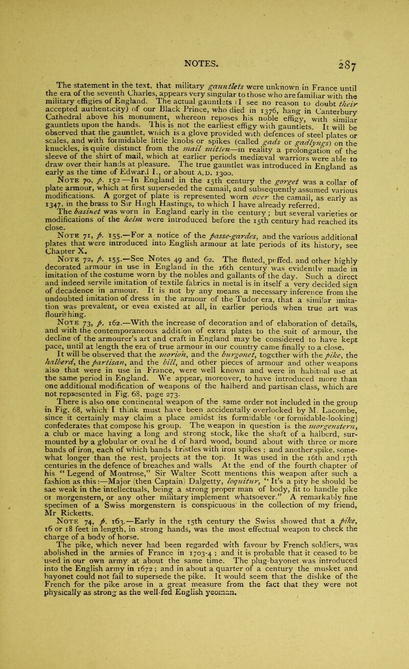 2S7 The statement in the text, that military gauntlets were unknown in France until the era of the seventh Charles, appears very singular to those who are familiar with the military effigies of England. The actual gauntlets (I see no reason to doubt their accepted authenticity) of our Black Prince, who died in 1376, hang in Canterbury Cathedral above his monument, whereon reposes his noble effigy, with similar gauntlets upon the hands. This is not the earliest effigy with gauntlets. It will be observed that the gauntlet, which is a glove provided with defences of steel plates or scales, and with formidable little knobs or spikes (called gads or gadlyngs) on the knuckles, is quite distinct from the mail mitten—in reality a prolongation of the sleeve of the shirt of mail, which at earlier periods mediaeval warriors were able to draw over their hands at pleasure. The true gauntlet was introduced in England as early as the time of Edward I., or about a.d. 1300. Note 70, p. 152—In England in the 15th century the gorget was a collar of plate armour, which at first superseded the camail, and subsequently assumed various modifications. A gorget of plate is represented worn over the camail, as early as 1347, in the brass to Sir Hugh Hastings, to which I have already referred. The basinet was worn in England early in the century ; but several varieties or modifications of the helm were introduced before the 15th century had reached its close. Note 71, p. 155. For a notice of the passe-gardes, and the various additional plates that were introduced into English armour at late periods of its history, see Chapter X. Note 72, p. 155.—See Notes 49 and 62. The fluted, puffed, and other highly decorated armour in use in England in the 16th century was evidentlv made in imitation of the costume worn by the nobles and gallants of the day. Such a direct and indeed servile imitation of textile fabrics in metal is in itself a very decided sign of decadence in armour. It is not by any means a necessary inference from the undoubted imitation of dress in the armour of the Tudor era, that a similar imita- tion was prevalent, or even existed at all, in earlier periods when true art was flourishing. Note 73, p. 162.—With the increase of decoration and of elaboration of details, and with the contemporaneous addition of extra plates to the suit of armour, the decline of the armourer’s art and craft in England may be considered to have kept pace, until at length the era of true armour in our country came finally to a close. It will be observed that the morion, and the bnrgonet, together with the pike, the halberd, the partisan, and the bill, and other pieces of armour and other weapons also that were in use in France, were well known and were in habitual use at the same period in England. We appear, moreover, to have introduced more than one additional modification of weapons of the halberd and partisan class, which are not represented in Fig. 68, page 273. There is also one continental weapon of the same order not included in the group in Fig. 68, which I think must have been accidentally overlooked by M. Lacombe, since it certainly may claim a place amidst its formidable 'or formidable-looking) confederates that compose his group. The weapon in question is the morge?istern, a club or mace having a long and strong stock, like the shaft of a halberd, sur- mounted by a globular or oval he d of hard wood, bound about with three or more bands of iron, each of which bands bristles with iron spikes ; and another spike, some- what longer than the rest, projects at the top. It was used in the 16th and 17th centuries in the defence of breaches and walls At the end of the fourth chapter of his “ Legend of Montrose,” Sir Walter Scott mentions this weapon after such a fashion as thisMajor (then Captain) Dalgetty, loquitur, It’s a pity he should be sae weak in the intellectuals, being a strong proper man of body, fit to handle pike ot morgenstem, or any other military implement whatsoever.” A remarkably fine specimen of a Swiss morgenstem is conspicuous in the collection of my friend, Mr Ricketts. Note 74, p. 163.—Early in the 15th century the Swiss showed that a pike, 16 or 18 feet in length, in strong hands, was the most effectual weapon to check the charge of a body of horse. The pike, which never had been regarded with favour by French soldiers, was abolished in the armies of France in 1703-4 ; and it is probable that it ceased to be used in our own army at about the same time. The plug-bayonet was introduced into the English army in 1672 ; and in about a quarter of a century the musket and bayonet could not fail to supersede the pike. It would seem that the dislike of the French for the pike arose in a great measure from the fact that they were not physically as strong as the well-fed English yeoman.