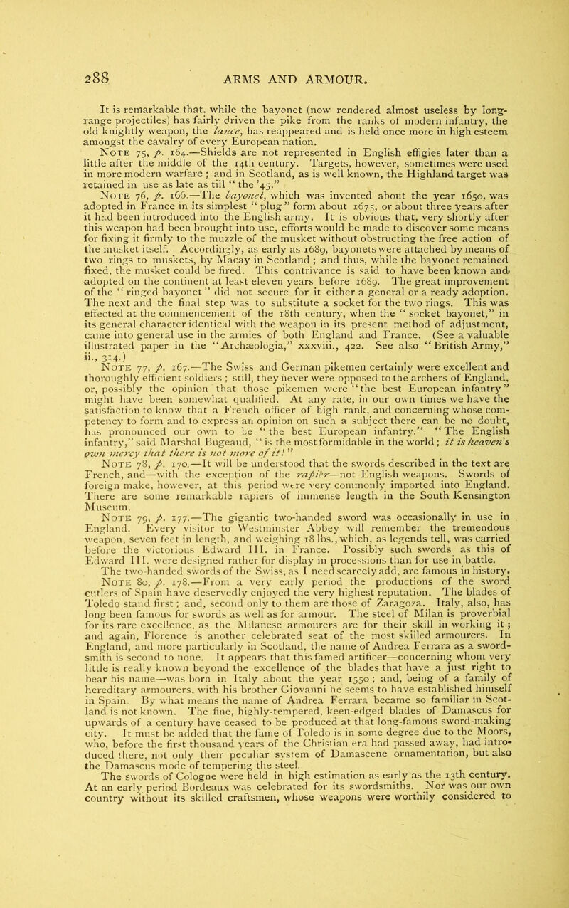 It is remarkable that, while the bayonet (now rendered almost useless by long- range projectiles) has fairly driven the pike from the ranks of modern infantry, the old knightly weapon, the lance, has reappeared and is held once more in high esteem amongst the cavalry of every European nation. Note 75, 164.—Shields are not represented in English effigies later than a little after the middle of the 14th century. Targets, however, sometimes were used in more modern warfare ; and in Scotland, as is well known, the Highland target was retained in use as late as till “ the ’45.” Note 76, p. 166.—The bayonet, which was invented about the year 1650, was adopted in France in its simplest “ plug ” form about 1675, or about three years after it had been introduced into the English army. It is obvious that, very shortly after this weapon had been brought into use, efforts would be made to discover some means for fixing it firmly to the muzzle of the musket without obstructing the free action of the musket itself. Accordingly, as early as 1689, bayonets were attached by means of two rings to muskets, by Macay in Scotland ; and thus, while the bayonet remained fixed, the musket could be fired. This contrivance is said to have been known and* adopted on the continent at least eleven years before 1689. The great improvement of the “ ringed bayonet” did not secure for it either a general or a ready adoption. The next and the final step was to substitute a socket for the two rings. This was effected at the commencement of the 18th century, when the “ socket bayonet,” in its general character identical with the weapon in its present method of adjustment, came into general use in the armies of both England and France. (See a valuable illustrated paper in the “ Archa;ologia,” xxxviii., 422. See also “ British Army,” ii., 314.) Note 77, p. 167.—The Swiss and German pikemen certainly were excellent and thoroughly efficient soldiers ; still, they never were opposed to the archers of England, or, possibly the opinion that those pikemen were “the best European infantry” might have been somewhat qualified. At any rate, in our own times we have the satisfaction to know that a French officer of high rank, and concerning whose com- petency to form and to express an opinion on such a subject there can be no doubt, has pronounced our own to be “the best European infantry.” “The English infantry,” said Marshal Bugeaud, “ is the most formidable in the world; it is heaven's Own mercy that there is not more of it! ” Note 78, p. 170.—It will be understood that the swords described in the text are French, and—with the exception of the rapilr—not English weapons. Swords of foreign make, however, at this period wtre very commonly imported into England. There are some remarkable rapiers of immense length in the South Kensington Museum. Note 79, p. 177.—The gigantic two-handed sword was occasionally in use in England. Every visitor to Westminster Abbey will remember the tremendous weapon, seven feet in length, and weighing 18 lbs., which, as legends tell, was carried before the victorious Edward III. in France. Possibly such swords, as this of Edward III. were designed rather for display in processions than for use in battle. The two-handed swords of the S wiss, as I need scarcely add, are famous in history. Note 80, p. 178.—From a very early period the productions of the sword cutlers of Spain have deservedly enjoyed the very highest reputation. The blades of Toledo stand first; and, second only to them are those of Zaragoza. Italy, also, has long been famous for swords as well as for armour. The steel of Milan is proverbial for its rare excellence, as the Milanese armourers are for their skill in working it; and again, Florence is another celebrated seat of the most skilled armourers. In England, and more particularly in Scotland, the name of Andrea Ferrara as a sword- smith is second to none. It appears that this famed artificer—concerning whom very little is really known beyond the excellence of the blades that have a just right to bear his name—was born in Italy about the year 1550 ; and, being of a family of hereditary armourers, with his brother Giovanni he seems to have established himself in Spain. By what means the name of Andrea Ferrara became so familiar in Scot- land is not known. The fine, highly-tempered, keen-edged blades of Damascus for upwards of a century have ceased to be produced at that long-famous sword-making city. It must be added that the fame of Toledo is in some degree due to the Moors, who, before the first thousand years of the Christian era had passed away, had intro- duced there, not only their peculiar system of Damascene ornamentation, but also the Damascus mode of tempering the steel. The swords of Cologne were held in high estimation as early as the 13th century. At an early period Bordeaux was celebrated for its swordsmiths. Nor was our own country without its skilled craftsmen, whose weapons were worthily considered to