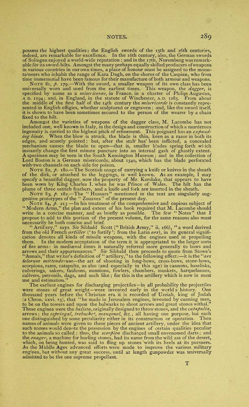 possess the highest qualities; the English swords of the 15th and 16th centuries, indeed, are remarkable for excellence. In the 16th century, also, the German swords of Solingen enjoyed a world-wide reputation ; and in the 17th, Nuremberg was'remark- able for its sword-hilts. Amongst the many perhaps equally skilled producers of weapons in various countries in our own times, a place of honour must be assigned to the moun- taineers who inhabit the range of Kara Dagh, on the shores of the Caspian, who from time immemorial have been famous for their manufacture of both armour and weapons. Note 81, p. 179.—With the sword, a smaller weapon of its own class has been universally worn and used from the earliest times. This weapon, the dagger, is specified by name as a miseiicorae, in France, in a charter of Philip. Augustus, A d. 1194; and, in England, in the statute of Winchester, a.d. 1285. From about the middle of the first half of the 14th century the misericorde is constantly repre- sented in English effigies, whether sculptured or engraven ; and, like the sword itself, it is shown to have been sometimes secured to the person of the wearer by a chain fixed to the hilt. Amongst the varieties of weapons of the dagger class, M. Lacombe has not included one, well known in Italy, in the design and construction of which a murderous ingenuity is carried to the highest pitch of refinement. This poignard has an expand- ing blade. When the blow is struck, the blade is thin, keen as a razor in both its edges, and acutely pointed; but, after the stab' has' been inflicted, a concealed mechanism causes the blade to open—that is, smaller blades spring forth which instantly change the first minute puncture into an internal gash of ghastly extent. A specimen may be seen in the South Kensington Museum ; and in the, collection of Lord Boston is a German misericorde, about 1540, which has the blade perforated with-two channels on each side for poison. Note 82, p. 180.—The Scottish usage of carrying a knife or knives in the sheath of the dirk, or attached to the leggings, is well known. As an example, I may specify a beautiful dagger, now the property of Mr. Kerslake, that appears to have been worn by King Charles I. when he was Prince of Wales. The hilt has the plume of three ostrich feathers, and a knife and fork are inserted in the sheath. Note 83, p. 182.—The “Hussars” mentioned in the text are singularly sug- gestive prototypes of the “ Zouaves” of the present day. Note 84, p. 213 —In his treatment of the comprehensive and copious subject of “Modern Arms,” the plan and extent of his book required that M. Lacombe should write in a concise manner, and as briefly as possible. The few “Notes” that I propose to add to this portion of the present volume, for the same reasons also must necessarily be both concise and brief. “Artillery,” says Sir Sibbald Scott (“ British Army,” ii. 166), “ a word derived from the old French artiller (‘ to fortify’; from the Latin ars), in its general signifi- cation denotes all kinds of missile weapons, with the engines used in propelling them. In the modern acceptation of the term it is appropriated to the larger sorts of fire arms: in mediaeval times it naturally referred more generally to bows and arrows and their appurtenances.” Sir Sibbald then proceeds to quote from Stowe’s “Annals,” that writer’s definition of “ artillery,” to the following effect:—it is the “ars telorum mittendorum—the art of shooting in long-bows, cross-bows, stone-bows, scorpions, rams, catapults, as also (and especially in this age) in cannons, baselisks, culverings, sakers, faulcons, minnions, fowlers, chambers, muskets, harquebusses, calivers, petronils, dags, and such like ; for this is the artillery which is now in most use and estimation.” The earliest engines for discharging projectiles—in all probability the projectiles were stones of great weight—were invented early in the world s history. One thousand years before the Christian era it is recorded, of Uzziah, king of Judah (2 Chron. xxvi. 75), that “he made in Jerusalem engines, invented by cunning men, to be on the towers and upon the bulwarks to shoot arrows and great stones withal.” These engines were the balisra, originally designed to throw stones, and the catapidta, arrows; the espringal, trebuchet, mangonel, &c., all having one purpose, but each one distinguished by some peculiarity either in its construction or operation. Then names of animals were given to these pieces of ancient artillery, under the idea that such names would denote the possession by the engines of certain qualities peculiar to the animals so called ; thus, the scorpion discharged small envenomed darts; and the otiager, a machine for hurling stones, had its name from the wild ass of the desert, which, on being hunted, was said to fling up stones 'with its heels at its pursuers. As the Middle Ages advanced efforts were made to improve the various military engines, but without any great success, until at length gunpowder was universally admitted to be the one supreme propellant. T