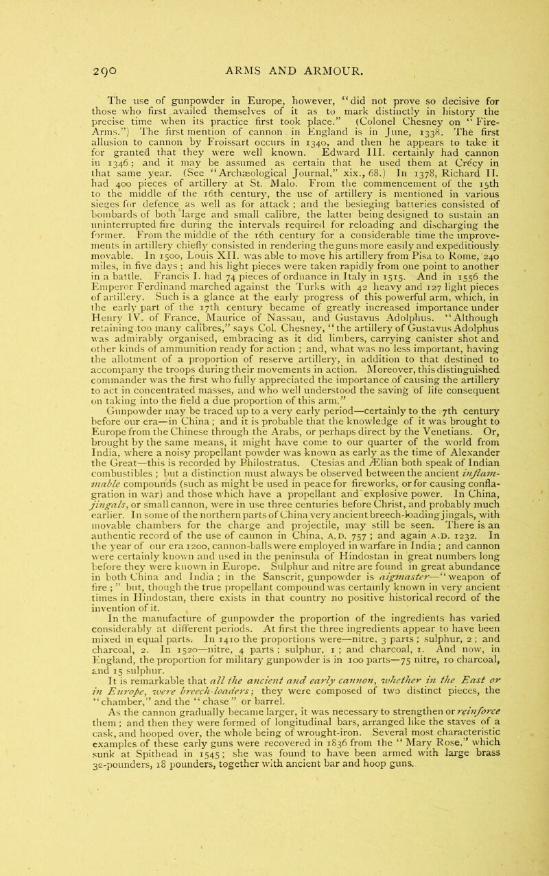 The use of gunpowder in Europe, however, “did not prove so decisive for those who first availed themselves of it as to mark distinctly in history the precise time when its practice first took place.” (Colonel Chesney on “ Fire- Arms.”) The first mention of cannon in England is in June, 1338. The first allusion to cannon by Froissart occurs in 1340, and then he appears to take it for granted that they were well known. Edward III. certainly had cannon in 1346; and it may be assumed as certain that he used them at Crecy in that same year. (See “Archaeological Journal.” xix., 68.) In 1378, Richard II. had 400 pieces of artillery at St. Malo. From the commencement of the 15th to the middle of the 16th century, the use of artillery is mentioned in various sieges for defence^ as well as for attack ; and the besieging batteries consisted of bombards of both 'large and small calibre, the latter being designed to sustain an uninterrupted fire during the intervals required for reloading and discharging the former. From the middle of the 16th century for a considerable time the improve- ments in artillery chiefly consisted in rendering the guns more easily and expeditiously movable. In 1500, Louis XII. was able to move his artillery from Pisa to Rome, 240 miles, in five days ; and his light pieces were taken rapidly from one point to another in a battle. Francis I. had 74 pieces of ordnance in Italy in 1515. And in 1556 the Emperor Ferdinand marched against the Turks with 42 heavy and 127 light pieces of artillery. Such is a glance at the early progress of this powerful arm, which, in the early part of the 17th century became of greatly increased importance under Henry IV. of France, Maurice of Nassau, and Gustavus Adolphus. “Although retaining too many calibres,” says Col. Chesney, “the artillery of Gustavus Adolphus was admirably organised, embracing as it did limbers, carrying canister shot and other kinds of ammunition ready for action ; and, what was no less important, having the allotment of a proportion of reserve artillery, in addition to that destined to accompany the troops during their movements in action. Moreover, this distinguished commander was the first who fully appreciated the importance of causing the artillery to act in concentrated masses, and who well understood the saving of life consequent on taking into the field a due proportion of this arm.” Gunpowder may be traced up to a very early period—certainly to the 7th century before our era—in China ; and it is probable that the knowledge of it was brought to Europe from the Chinese through the Arabs, or perhaps direct by the Venetians. Or, brought by the same means, it might have come to our quarter of the world from India, where a noisy propellant powder was known as early as the time of Alexander the Great—this is recorded by Philostratus. Ctesias and JEUan both speak of Indian combustibles ; but a distinction must always be observed between the ancient inflam- mable compounds (such as might be used in peace for fireworks, or for causing confla- gration in war) and those which have a propellant and'explosive power. In China, jingals, or small cannon, were in use three centuries before Christ, and probably much earlier. In some of the northern parts of China very ancient breech-loading jingals, with movable chambers for the charge and projectile, may still be seen. There is an authentic record of the use of cannon in China, a.d. 757 ; and again a.d. 1232. In the year of our era 1200, cannon-balls were employed in warfare in India; and cannon were certainly known and used in the peninsula of Hindostan in great numbers long before they were known in Europe. Sulphur and nitre are found in great abundance in both China and India; in the Sanscrit, gunpowder is aiginaster—“weapon of fire ; ” but, though the true propellant compound was certainly known in very ancient times in Hindostan, there exists in that country no positive historical record of the invention of it. In the manufacture of gunpowder the proportion of the ingredients has varied considerably at different periods. At first the three ingredients appear to have been mixed in equal parts. In 1410 the proportions were—nitre, 3 parts ; sulphur, 2 ; and charcoal, 2. In 1520—nitre, 4 parts ; sulphur, 1 ; and charcoal, 1. And now, in England, the proportion for military gunpowder is in 100 parts—75 nitre, 10 charcoal, and 15 sulphur. It is remarkable that all ihe ancient and early cannon, whether hi the East or in Europe, were breech-loaders; they were composed of two distinct pieces, the “ chamber,” and the “ chase ” or barrel. As the cannon gradually became larger, it was necessary to strengthen or reinforce them; and then they w-ere formed of longitudinal bars, arranged like the staves of a cask, and hooped over, the whole being of wrought-iron. Several most characteristic examples of these early guns were recovered in 1836 from the “ Mary Rose,” which sunk at Spithead in 1545; she was found to have been armed with large brass 32-pounders, 18 pounders, together with ancient bar and hoop guns.