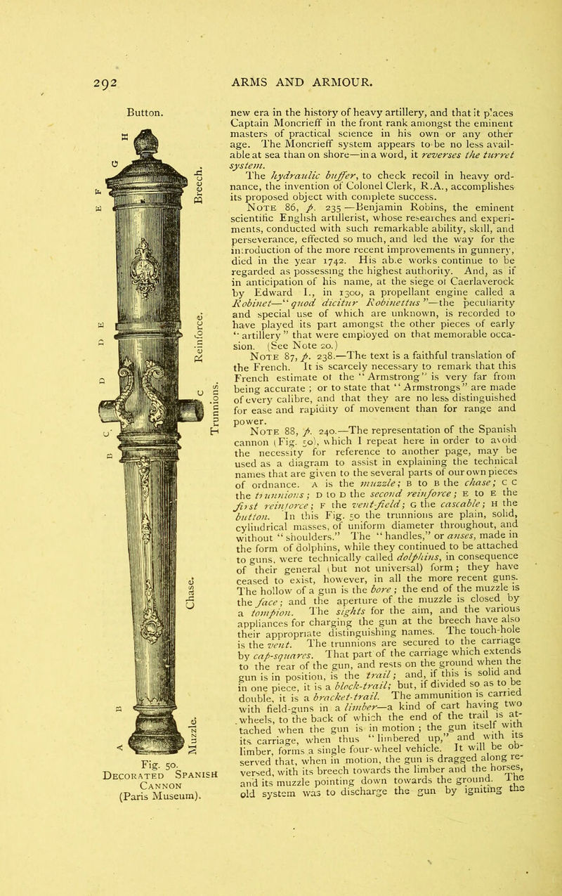 Button. Fig- 50- Decorated Spanish Cannon (Paris Museum). new era in the history of heavy artillery, and that it places Captain Moncrieff in the front rank amongst the eminent masters of practical science in his own or any other age. The Moncrieff system appears to-be no less avail- able at sea than on shore—in a word, it reverses the turret system. The hydraulic buffer, to check recoil in heavy ord- nance, the invention of Colonel Clerk, R.A., accomplishes its proposed object with complete success. Note 86, p. 235 —Benjamin Robins, the eminent scientific English artillerist, whose researches and experi- ments, conducted with such remarkable ability, skill, and perseverance, effected so much, and led the way for the introduction of the more recent improvements in gunner}’, died in the year 1742. His ab.e works continue to be regarded as possessing the highest authority. And, as if in anticipation of his name, at the siege of Caerlaverock by Edward I., in 1300, a propellant engine called a Robinet—“quod dicitur Robinettus”—the peculiarity and special use of which are unknown, is recorded to have played its part amongst the other pieces of early ‘‘artillery” that were employed on that memorable occa- sion. (See Note 20.) Note 87, p. 238.—The text is a faithful translation of the French. It is scarcely necessary to remark that this French estimate ot the “Armstrong” is very far from being accurate ; or to state that “ Armstrongs” are made of every calibre, and that they are no less distinguished for ease and rapidity of movement than for range and power. Note 88, p. 240.—The representation of the Spanish cannon (Fig. 50), which I repeat here in order to avoid the necessity for reference to another page, may be used as a diagram to assist in explaining the technical names that are given to the several parts of our own pieces of ordnance, a is the muzzle; B to B the chase; c c the ti uunions; d to D the second reinforce; E to E the Jitst i-eintorce; F the vent-field-, G the cascable; H the button. In this Fig. 50 the trunnions are plain, solid, cylindrical masses, of uniform diameter throughout, and without “ shoulders.” The “ handles,” or anses, made in the form of dolphins, while they continued to be attached to guns, were technically called dolphins, in consequence of their general tbut not universal) form; they have ceased to exist, however, in all the more recent guns. The hollow of a gun is the bore ; the end of the muzzle is the face; and the aperture of. the muzzle is closed by a tompion. The sights for the aim, and the various appliances for charging the gun at the breech have also their appropriate distinguishing names. I he touch-note is the vent. The trunnions are secured to the carnage by cap-squares. That part of the carriage which extends to the rear of the gun, and rests on the ground when the gun is in position, is the trail; and, if.this is solld in one piece, it is a block-trail; but, if divided so as to be double, it is a bracket-trail. The ammunition is carried with field-guns in a limber-2, kind of cart having two wheels, to the back of which the end of the trail is at tached when the gun is in motion ; the gun itself with its carriage, when thus “ limbered up, and with its limber, forms a single four-wheel vehicle. It will he od- served that, when in motion, the gun is dragged along re- versed, with its breech towards the limber and the horses, and its muzzle pointing down towards the ground. I he old system was to discharge the gun by igniting tru