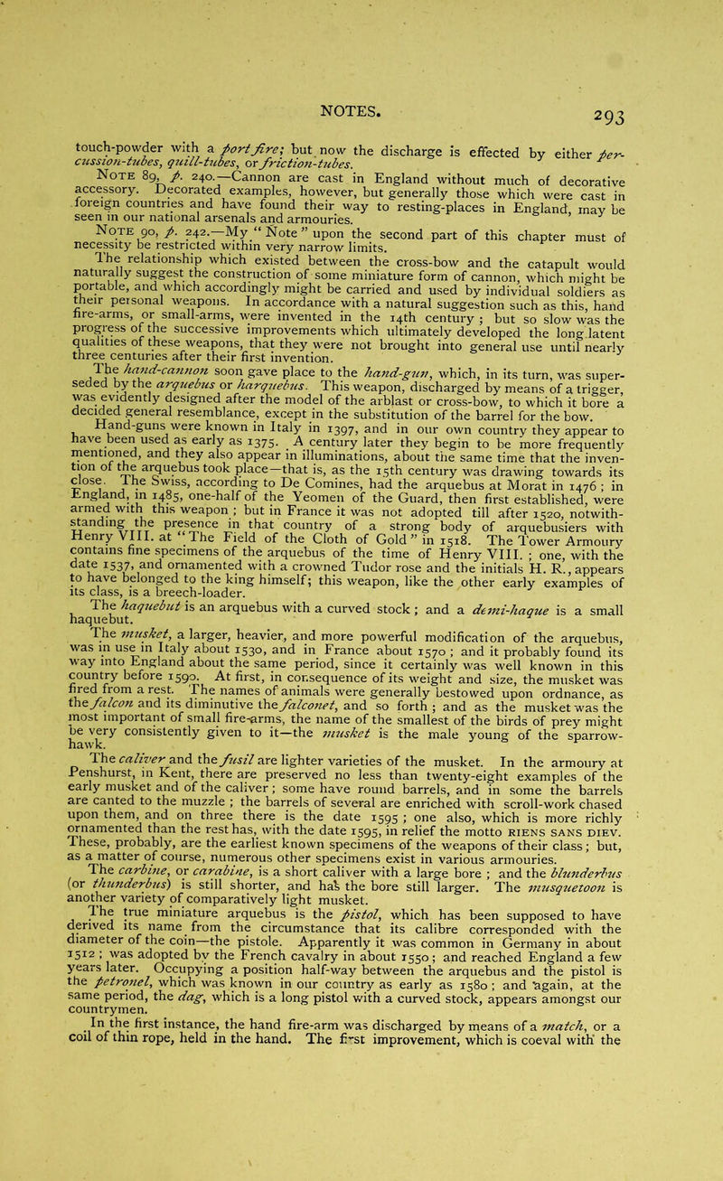 touch-powder with a port fre; but now the discharge is effected by either ber- cussion-tubes, quill-tubes, or friction-tubes. Note 89 240.—Cannon are cast in England without much of decorative accessory. Decorated examples, however, but generally those which were cast in foreign countries and have found their way to resting-places in England may be seen in our national arsenals and armouries. Note 90, /. 242.—My “ Note ” upon the second part of this chapter must of necessity be restricted within very narrow limits. Ihe relationship which existed between the cross-bow and the catapult would naturally suggest the construction of some miniature form of cannon, which might be portable, and which accordingly might be carried and used by individual soldiers as their personal weapons. In accordance with a natural suggestion such as this, hand fire-arms, or small-arms, were invented in the 14th century; but so slow was the progress of the successive improvements which ultimately developed the long latent qualities of these weapons, that they were not brought into general use until nearly three centuries after their first invention. Ihe hand-cannon soon gave place to the hand-gun, which, in its turn, was super- seded by the arquebus or harquebus. This weapon, discharged by means of a trigger was evidently designed after the model of the arblast or cross-bow, to which it bore a decided general resemblance, except in the substitution of the barrel for the bow. Hand-guns were known in Italy in 1397, and in our own country they appear to have been used as early as 1375. A century later they begin to be more frequently mentioned, and they also appear in illuminations, about the same time that the inven- tion of the arquebus took place—that is, as the 15th century was drawing towards its close. Ihe bwiss, according to De Comines, had the arquebus at Morat in 1476 ; in England, in 1485, one-half of the Yeomen of the Guard, then first established, were armed with this weapon ; but in France it was not adopted till after 1520, notwith- standing the presence in that country of a strong body of arquebusiers with Henry VIII. at The Field of the Cloth of Gold ” in 1518. The Tower Armoury contains fine specimens of the arquebus of the time of Henry VIII. ; one, with the date 1537, and ornamented with a crowned Tudor rose and the initials H. R., appears to have belonged to the king himself; this weapon, like the other early examples of its class, is a breech-loader. The haquebut is an arquebus with a curved stock ; and a demi-haque is a small haquebut. The musket, a larger, heavier, and more powerful modification of the arquebus, was in use m Italy about 1530, and in France about 1570 ; and it probably found its way into England about the same period, since it certainly was well known in this country before 1590. At first, in consequence of its weight and size, the musket was i5e\r 7°m arjS.k names animals were generally bestowed upon ordnance, as the falcon and its diminutive \hz falconet, and so forth; and as the musket was the most important of small fire-arms, the name of the smallest of the birds of prey might hawk17 COnsistently given t0 it—the musket is the male young of the sparrow- The caliyer and ihe fusil are lighter varieties of the musket. In the armoury at Penshurst, in Kent, there are preserved no less than twenty-eight examples of the early musket and of the caliver; some have round barrels, and in some the barrels are canted to the muzzle ; the barrels of several are enriched with scroll-work chased upon them, and on three there is the date 1595 ; one also, which is more richly ornamented than the rest has, with the date 1595, in relief the motto riens sans diev. These, probably, are the earliest known specimens of the weapons of their class; but, as a matter of course, numerous other specimens exist in various armouries. The carbine, or carabine, is a short caliver with a large bore ; and the blunderbus (or thunderbus) is still shorter, and ha£ the bore still larger. The musquetoon is another variety of comparatively light musket. Ihe true miniature arquebus is the pistol, which has been supposed to have derived its name from the circumstance that its calibre corresponded with the diameter of the coin—the pistole. Apparently it was common in Germany in about 1512 ; was adopted by the French cavalry in about 1550 ; and reached England a few years later. Occupying a position half-way between the arquebus and the pistol is the petronel, which was known in our country as early as 1580; and again, at the same period, the dag, which is a long pistol with a curved stock, appears amongst our countrymen. In the first instance, the hand fire-arm was discharged by means of a match, or a coil of thin rope, held in the hand. The fi-rst improvement, which is coeval with' the