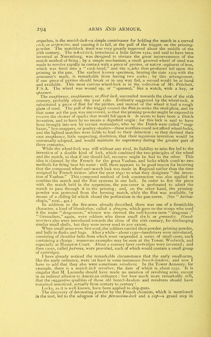 arquebus, is the match-lock—a simple contrivance for holding the match in a curved cock, or serpentine, and causing it to fall, at the pull of the trigger, on the priming- powder. The matchlock itself was very greatly improved about the middle of the 16th century. The wheel-lock, introduced a little before 1510, and said to have been invented at Nuremburg, was designed to obviate the great inconvenience of the match method of firing ; by a simple mechanism, a small grooved wheel of steel was made to revolve rapidly in contact with a piece of pyrites, or native .■ailphuret of iron, which was fixed into a “ cock-head,” and the sharks thus produced fell upon the priming in the pan. The earliest known specimen, bearing the date 1509 with the armourer’s mark, is remarkable from having two cocks; by this arrangement, if one piece of pyrites should break or in any way fail, a second would be at hand and available. This most curious wheel-lock is in the collection of Mr. Pritchett, F.S.A. The wheel was wound up, or “spanned,” like a watch, with a key, or spanner. The snaphance, snaphaunce,, or Jlint-lock, succeeded towards the close of the 16th century, probably about the year 1580. Evidently suggested by the wheel-lock, it substituted a piece of flint for the pyrites, and instead of the wheel it had a rough plate of steel. The pull of the trigger caused the flint to strike the steel plate, and by that same act the pan was uncovered, so that the priming-powder might be exposed to receive the shower of sparks that would fall upon it. It seems to have been a Dutch invention, and to have by no means a dignified origin ; for this lock is said to have been brought into use by certain marauders, who by the Dutch were called “snap- haans,” hen-snappers, or poultry-stealers—these worthies could not afford wheel-locks, and the lighted matches were liable to lead to their detection ; so they devised their own snaphance, little suspecting, doubtless, that their ingenious invention would be universally adopted, and would maintain its supremacy during the greater part of three centuries. While the wheel-lock was still without any rival, its liability to miss fire led to the invention of a double kind of lock, which combined the two principles of the wheel and the match, so that if one should fail, recourse might be had to the other. This idea is claimed by the French for the great Vauban, and locks which comb’ne two methods for firing bear his name ; still, there appears to be good “reason for believing that the compound wheel-and-match lock was made in England earlier than the time assigned by French writers (after the year 1692) to what they designate “ the inven- tion of Vauban.” This compound method of lock construction was also applied to combine the match and the flint systems in one lock. In order to fire the piece with the match held in the serpentine, the pan-cover is perforated to admit the match to pass through it to the priming; and, on the other hand, the priming- powder was protected from the burning match, while the flint was available, by means of a sliding-lid which closed the perforation in the pan-cover. (See “ Archse- ologia,” xxxi., 491.) In addition to the fire-arms already described, there was one of a formidable character, a kind of blunderbus, called a dragon, which gave to the troops who used it the name “ dragoneers,” whence was derived the well-known term “ dragoons ; ” “ Grenadiers,” again, were soldiers who threw small she Is or grenades. Hand- mortars also were introduced towards the close of the 16th century, for discharging similar small shells, but they were never used to any extent. When small-arms were first used, the soldiers carried their powder, priming-powder, and balls in flasks and bags. After awhile —about 1550—batidoleers were introduced, consisting of shoulder belts from which were suspended a series of small cases, each containing a charge ; numerous examples may be seen at the Tower, Woolwicb, and especially at Hampton Court. About a century later cartridges were invented ; and then cases, called patrons, were provided, each of which would contain a small group of cartridges. I have already noticed the remarkable circumstance that the early small-arms, like the early ordnance, were (at least in some instances) breech-loaders; and now I have to add that they also were sometimes revolvers. In the Tower Armoury, for example, there is a match-lock revolver, the date of which is about 1550. It is singular that M. Lacombe should have made no mention of revolving arms, except in an indirect allusion to American ordnance ; but how much more remarkable still, that the suggestive qualities of those old breech-loaders and revolvers should have remained unnoticed, actually from century to century 1 Locks, as it is well known, have been applied to ship-guns. •The discovery of detonating powder by the French chemists, which is mentioned in the text, led to the adoption of the percussion-lock and a cap—a grand step in