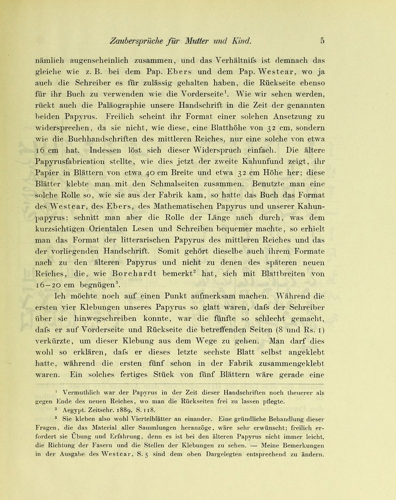 nämlich augenscheinlich zusammen, und das Verhältnifs ist demnach das gleiche wie z. B. hei dem Pap. Ebers und dem Pap. Westcar, wo ja auch die Schreiber es für zulässig gehalten haben, die Rückseite ebenso für ihr Buch zu verwenden wie die Vorderseiteh Wie wir sehen werden, rückt auch die Paläographie unsere Handschrift in die Zeit der genannten beiden Papyrus. Freilich scheint ihr Format einer solchen Ansetzung zu widersprechen, da sie nicht, wie diese, eine Blatthöhe von 32 cm, sondern wie die Buchhandschriften des mittleren Reiches, nur eine solche von etwa 16 cm hat. Indessen löst sich dieser Widerspruch einfach. Die ältere Papyrusfabrication stellte, wie dies jetzt der zweite Kahunfund zeigt, ihr Papier in Blättern von etwa 40 cm Breite und etwa 32 cm Höhe her; diese Blätter klebte man mit den Schmalseiten zusammen. Benutzte man eine solche Rolle so, wie sie aus der Fabrik kam, so hatte das Buch das Format des Westcar, des Ebers, des Mathematischen Papyrus und unserer Kahun- papyrus; schnitt man aber die Rolle der Länge nach durch, was dem kurzsichtigen Orientalen Lesen und Schreiben bequemer machte, so erhielt man das Format der litterarischen Papyrus des mittleren Reiches und das der vorliegenden Handschrift. Somit gehört dieselbe auch ihrem Formate nach zu den älteren Papyrus und nicht zu denen des späteren neuen Reiches, die, wie Borchardt bemerkt^ hat, sich mit Blattbreiten von 16 — 20 cm begnügen^. Ich möchte noch auf einen Punkt aufmerksam machen. Während die ersten vier Klebungen unseres Papyrus so glatt waren, dafs der Schreiber über sie hinwegschreiben konnte, war die fünfte so schlecht gemacht, dafs er auf Vorderseite und Rückseite die betreffenden Seiten (8 und Rs. i) verkürzte, um dieser Klebung aus dem Wege zu gehen. Man darf dies wohl so erklären, dafs er dieses letzte sechste Blatt selbst angeklebt hatte, während die ersten fünf schon in der Fabrik zusammengeklebt waren. Ein solches fertiges Stück von fünf Blättern wäre gerade eine ‘ Vermuthlich war der Papyrus in der Zeit dieser Handschriften noch theuerer als gegen Ende des neuen Reiches, wo man die Rückseiten frei zu lassen pflegte. ^ Aegypt. Zeitschr. 1889, S. 118. ^ Sie kleben also wohl Viertelblätter an einander. Eine gründliche Behandlung dieser Fragen, die das Material aller Sammlungen heranzöge, wäre sehr erwünscht; freilich er- fordert sie Übung und Erfahrung, denn es ist bei den älteren Papyrus nicht immer leicht, die Richtung der Faseni und die Stellen der Klebungen zu sehen. — Meine Bemerkungen in der Ausgabe des Westcar, S. 5 sind dem oben Dargelegten entsprechend zu ändern.