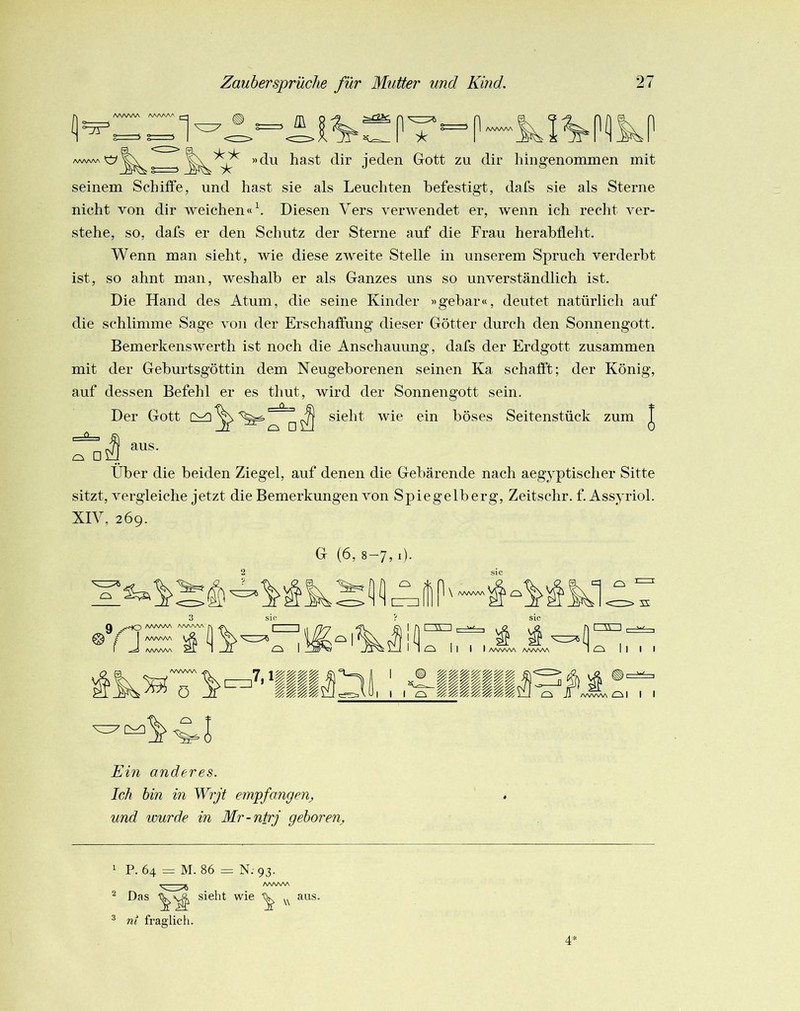 fl A^^A^AA AAA/WV 1 AAAAAA »du hast dir jeden Gott zu dir liingenommen mit seinem Schiffe, und hast sie als Leuchten befestigt, dafs sie als Sterne nicht von dir weichen« h Diesen Vers verwendet er, wenn ich redit ver- stehe, so, dafs er den Schutz der Sterne auf die Frau herahfleht. Wenn man sieht, wie diese zweite Stelle in unserem Spruch verderbt ist, so ahnt man, weshalb er als Ganzes uns so unverständlich ist. Die Hand des Atum, die seine Kinder »gebar«, deutet natürlich auf die schlimme Sage von der Erschaffung dieser Götter durch den Sonnengott. Bemerkenswerth ist noch die Anschauung, dafs der Erdgott zusammen mit der Geburtsgöttin dem Neugeborenen seinen Ka schafft; der König, auf dessen Befehl er es thut, wird der Sonnengott sein. Der Gott ^ ^ sieht wie ein böses Seitenstüek zum | Tüi Über die beiden Ziegel, auf denen die Gebärende nach aegyptischer Sitte sitzt, vergleiche jetzt die Bemerkungen von Spiegelberg, Zeitschr. f. Assyriol. XIV, 269. l Ein anderes. Ich hin in Wrjt empfangen^ und tour de in Mr-ntrj gehör en^ 1 2 P. 64 = M. 86 = N. 93. Das sieht wie aus. ® ni fraglich. 4’