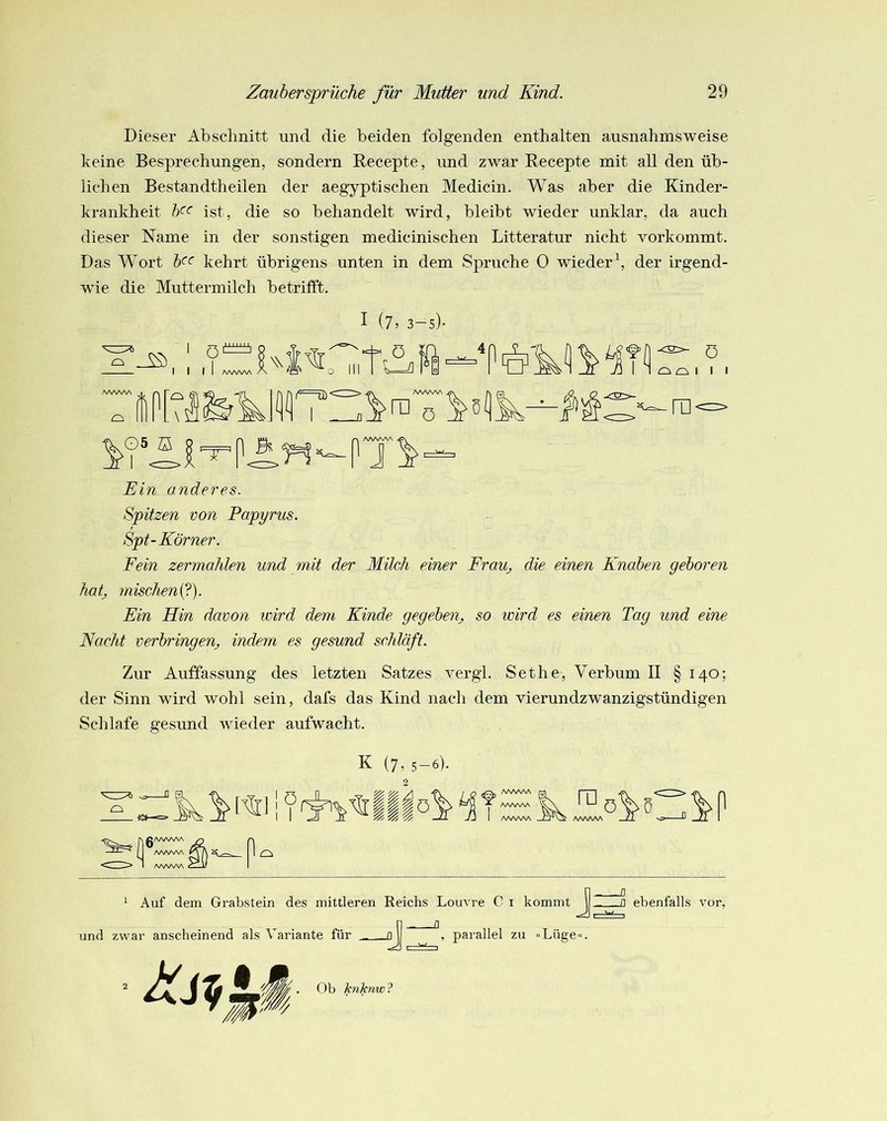 Dieser Abschnitt und die beiden folgenden enthalten ausnahmsweise keine Besprechungen, sondern Recepte, und zwar Recepte mit all den üb- lichen Bestandtheilen der aegyptischen Medicin. Was aber die Kinder- krankheit ist, die so behandelt wird, bleibt wieder unklar, da auch dieser Name in der sonstigen medicinischen Litteratur nicht vorkommt. Das Wort kehrt übrigens unten in dem Spruche 0 wieder^ der irgend- wie die Muttermilch betrifft. I (7, 3-5). Ein anderes. Spitzen non Papyrus. Spt-Körner. Fein zermahlen und mit der Milch einer FraUj die einen Knaben geboren hatj mischeni^). Ein Hin davon wird dem Kinde geged)en_, so wird es einen Tag und eine Nacht verbringenj, indem es gesund schläft. Zur Auffassung des letzten Satzes vergl. Sethe, Verbum II § 140; der Sinn wird wohl sein, dafs das Kind nach dem vierundzwanzigstündigen Schlafe gesund wieder aufwacht. ö K (7, 5-6). Iliö AA/WNA AVvWv AAAAAA „II VJ I* _ZZ I ^ Auf dem Grabstein des mittleren Reichs Louvre C i kommt ebenfalls vor. und zwar anscheinend als Variante für , parallel zu »Lüge«. Ob hitcnw ?