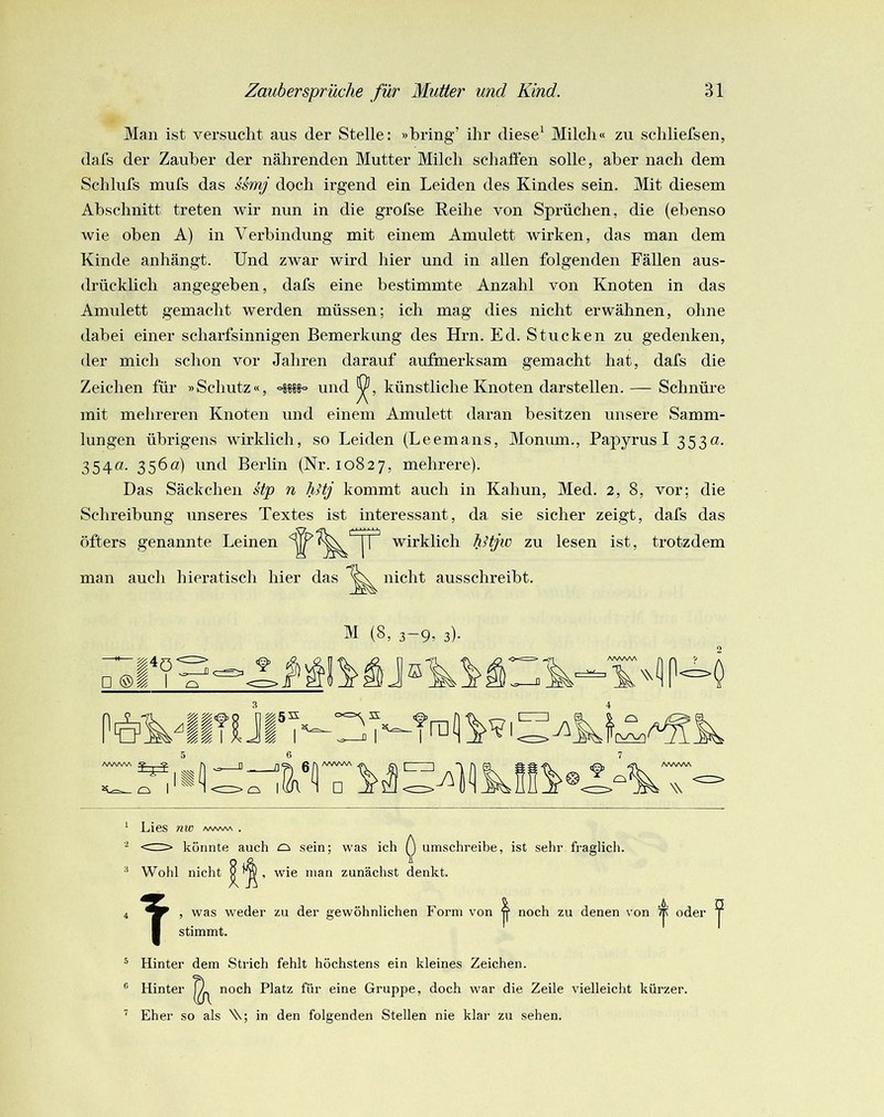 Man ist versucht aus der Stelle: »bring’ ihr diese' Milch« zu schliefsen, dafs der Zauber der nährenden Mutter Milch schäften solle, aber nach dem Schlufs mufs das Mmj doch irgend ein Leiden des Kindes sein. Mit diesem Abschnitt treten wir nun in die grofse Reihe von Sprüchen, die (ebenso wie oben A) in Verbindung mit einem Amulett wirken, das man dem Kinde anhängt. Und zwar wird hier und in allen folgenden Fällen aus- drücklich angegeben, dafs eine bestimmte Anzahl von Knoten in das Amulett gemacht werden müssen; ich mag dies nicht erwähnen, ohne dabei einer scharfsinnigen Bemerkung des Hrn. Ed. Stucken zu gedenken, der mich schon vor Jahren darauf aufmerksam gemacht hat, dafs die Zeichen für »Schutz«, und künstliche Knoten darstellen.— Schnüre mit mehreren Knoten und einem Amulett daran besitzen unsere Samm- lungen übrigens wirklich, so Leiden (Leemans, Monum., Papyrus I 353a. 354a. 356a) und Berlin (Nr. 10827, mehrere). Das Säckchen stp n TiHj kommt auch in Kahun, Med. 2, 8, vor; die Schreibung unseres Textes ist interessant, da sie sicher zeigt, dafs das öfters genannte Leinen wirklich hHjw zu lesen ist, trotzdem man auch hieratisch hier das nicht ausschreibt. □ I Ol I ^1 (8) 3-9» 3)- ra W AAAAAA W ^ Lies nvo />awva . <rr> könnte auch o sein; was ich ^ umschreibe, ist sehr fi-aglich. Wohl nicht Q ^ , wie man zunächst denkt. T , was w stimmt. eder zu der gewöhnlichen Form von noch zu denen von oder ^ ® Hinter dem Strich fehlt höchstens ein kleines Zeichen. ® Hinter ^ noch Platz für eine Gruppe, doch war die Zeile vielleicht kürzer. '' Eher so als V; in den folgenden Stellen nie klar zu sehen.