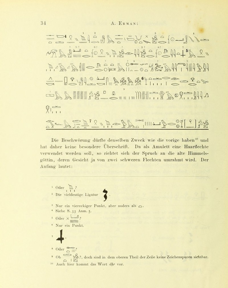 tz=)4 AAAAW ^—I /WVWv 9 N\ 'tci (] ^ ^ \ —)\/ »AA^A ^^AAAA I <Z>\\ i—I o D O s ? X ^ o □ ^ -cn; 3 ? «? {o_.J\\, (o 9 w ta ^ {o öfl^L^V ^ W X AA/W\A I 1 I c_i. 1 1 f -1 <^~A> X ^ 1 1 I A/WW\ AAAV\A I I I B - - Ix o A D ^ o 6?=, o I I I lili^^Xx9.,JiiirrÄ® I I I A III -C2:^ 9 w 'tci JA/WVSA • , I I ^ ^ AAAAAA I I I N\ bll ^:S>- E=®==I ;o I A Q Die Bescliwömng dürfte denselben Zweck wie die vorige liaben‘° und hat daher keine besondere ITberschrift. Da als Amulett eine Haartlechte verwendet werden soll, so richtet sich der Spruch an die alte Himmels- göttin, deren Gesicht ja von zwei schweren Flechten umrahmt wird. Der Anfang lautet: ^ Odei' ^ I I I ^ Die vieldeutige Ligatur ^ Nur ein viereckiger Punkt, aber anders als o. “ Siehe S. 33 Anm. 5. Nur ein Punkt. 8 9 10 Oder Ob ?, doch sind in dem oberen Theil der Zeile keine Zeichenspuren sichtbar. Auch hier kommt das Wort dhr vor.