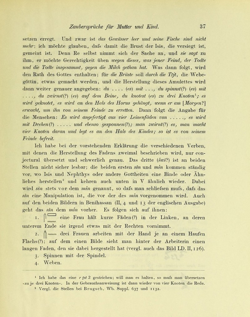 setzen erregt. Und zwar ist das Gewässer leer und seine Fische sind nicht mehr-, ich möchte glauben, dafs damit die Brust der Isis, die versiegt ist, gemeint ist. Denn Re seihst nimmt sich der Sache an, und sie sagt zu ihm, er möchte Gerechtigkeit üben wegen diesesj was jener Feind^ der Todte und die Todte insgesammtj, gegen die Milch gethan hat. Was dann folgt, wird den Rath des Gottes enthalten; für die Brüste soll durch die Tljt, die Webe- göttin, etwas gemacht werden, und die Herstellung dieses Amulettes wird dann weiter genauer angegeben: du .... {es) mit . . .^ du spinnst{?) {es) mit . . . .j du zwirnstij) {es) auf dem Beine^ du knotest {es) zu drei Knoten^; es wird geknotetj es wird an den Hals des Horus gehängtwenn er am {Morgen^i) erwacht^ um ihn von seinem, Feinde zu erretten. Dann folgt die Angabe für die Menschen: Es wird angefertigt aus vier Leinenfäden von ^ es wird mit Drehen^) und ebenso gesponnenij); man zwirntij) eSj man macht vier Knoten daran und legt es an den Hals des Kindes; so ist es von seinem Feinde befreit. Ich habe hei der vorstehenden Erklärung die verschiedenen Verben, mit denen die Herstellung des Fadens zweimal beschrieben wird, nur con- jectural übei-setzt und schwerlich genau. Das dritte {sws‘1) ist an beiden Stellen nicht sicher lesbar; die beiden ersten ssn und msn kommen ständig vor, wo Isis und Nephthys oder andere Gottheiten eine Binde oder Ähn- liches herstellen und kehren auch unten in V ähnlich wieder. Dabei wird ssn stets vor dem 7nsn genannt, so dafs man schliefsen mufs, dafs das SS71 eine Manipulation ist, die vor der des insn vorgenommen wird. Auch auf den beiden Bildern in Benihassan (II, 4 und 13 der englischen Ausgabe) geht das ssn dem msn vorher. Es folgen sich auf ihnen: unterem Ende sie irgend etwas mit der Rechten vornimmt. 2. j|j/vAAAAA drei Frauen arbeiten mit der Hand je an einem Haufen Flachs(?); auf dem einen Bilde sieht man hinter der Arbeiterin einen langen Faden, den sie dabei hergestellt hat (vergl. auch das Bild LD. II, i 26). 3. Spinnen mit der Spindel. 4. Weben. * Ich habe das eine r ist 3 gestrichen; will man es halten, so mufs man übersetzen »zu je drei Knoten«. In der Gebrauchsanweisung ist dann wieder von vier Knoten die Rede. ^ Vergl. die Stellen bei Brugsch, Wb. Suppl. 637 und 1132. I. eine Frau hält kurze Fäden (?) in der Linken, an deren