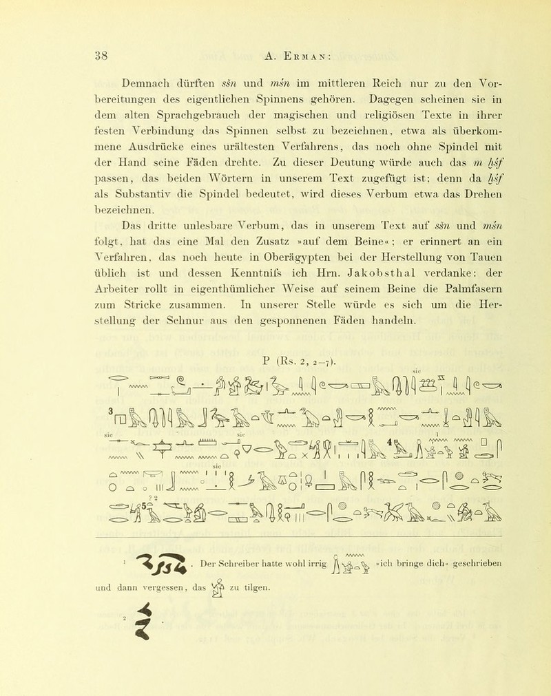 Demnach dürften ssn und mm im mittleren Reich nur zu den Vor- bereitungen des eigentlichen Spinnens gehöi-en. Dagegen scheinen sie in dem alten Sprachgebrauch der magischen und religiösen Texte in ihrer festen Verbindung das Spinnen selbst zu bezeichnen, etwa als überkom- mene Ausdrücke eines urältesten Verfahrens, das noch ohne Spindel mit der Hand seine Fäden drehte. Zu dieser Deutung würde auch das m hsf 2)assen, das beiden Wörtern in unserem Text zugefügt ist: denn da A.s/ als Substantiv die Spindel bedeutet, wird dieses Verbum etwa das Drehen bezeichnen. Das dritte unlesbare Verbum, das in unserem 'fext auf sm und 7nm folgt, hat das eine Mal den Zusatz »auf dem Beine«; er erinnert an ein Verfahren, das noch heute in Oberägypten bei der Herstellung von Tauen üblich ist und dessen Kenntnifs ich Hrn. Jakob st hal verdanke: der Arbeiter rollt in eigenthümlicher Weise auf seinem Beine die Palmfasern z\im Stricke zusammen. In unserer Stelle würde es sich um die Her- stellung der Schnur aus den gesponnenen Fäden handeln. P (Rs. 2, 2-7). sic f' AA/WV\ Der Sclireiber hatte wohl irrig bringe dich« und dann vergessen, das zu tilgen. geschrieben