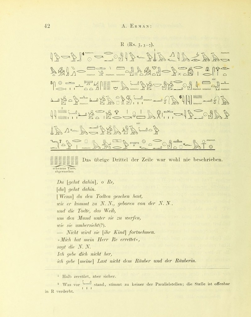 K (Rs. 3,3-7). schwarze Tinte, abgewaschen Du {gehst da?Un\, 0 Re_, [du\ gehst dahin. \Wenn\ du den Todten gesehen hastj wie er kommt zu N. N.j gehören von der jS. N., und die Todte. das Weihj um den Mund unter sie zu werfen, wie sie umhei’siehti^). — Nicht wird sie {ihr Kind] fortnehmen. ■»Mich hat mein Herr Re errettet», sagt die N. N. Ich gehe dich nicht her, ich gehe {meine^ Last nicht dem Rauher und der Räuherin. ^ Halb zerstört, aber sicher. ^ Was vor ^ stand, stimmt zu keiner der Pai’allelstellen; die Stelle ist offenbar I I I in R verderbt.