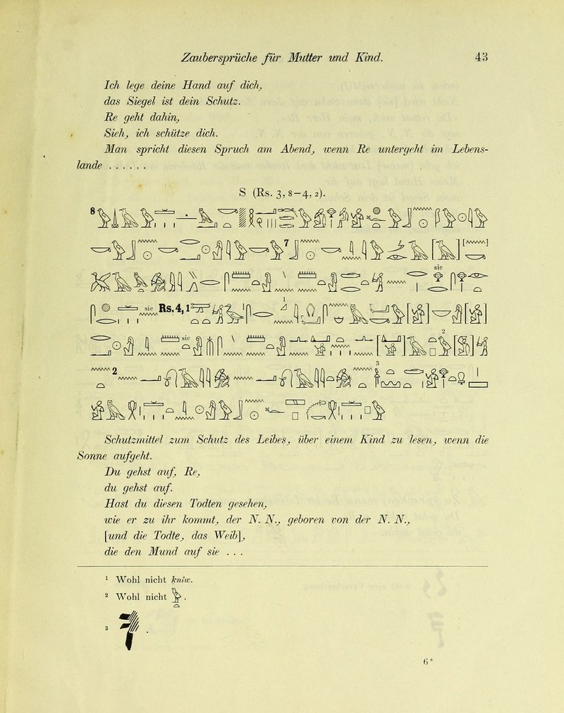 Ich lege deine Hand auf diele das Siegel ist dein Schutz. Re geht dahin^ Siehj ich schütze dich. Man spricht diesen Spruch am Ahendj ivenn Re untergeht im Lebens- lande S (Rs. 3,8-4,2). AAAAAA o ' o n AA/N/NAA O ' [^] [AA^AAA] I I sic Rs.4, ■AAAA • O O -/j AAA/WN X-2. AAAAAA A/WW\ 1 I AAAAAA Q AAAAAA 2 n sic L| O AAAAAA AAAAAA AAAAAA AAAAAA AAAAAA AAAAAA I I I AAAAAA f] '■fl. r\ I' '8 w I I I ^ O AAAAAA o r~g~i I I Schutzmittel zum Schutz des Leibes^ über einem Kind zu lesen^ wenn die Sonne aufgeht. Du gehst auf Re^ du gehst auf. Hast du diesen Todten gesehen^ wie er zu ihr kommtj der N. N.^ geboren von der N. N.. \und die Todte^ das Weibf die den Mund auf sie . . . * Wohl nicht hmw. ^ Wohl nicht ^ .