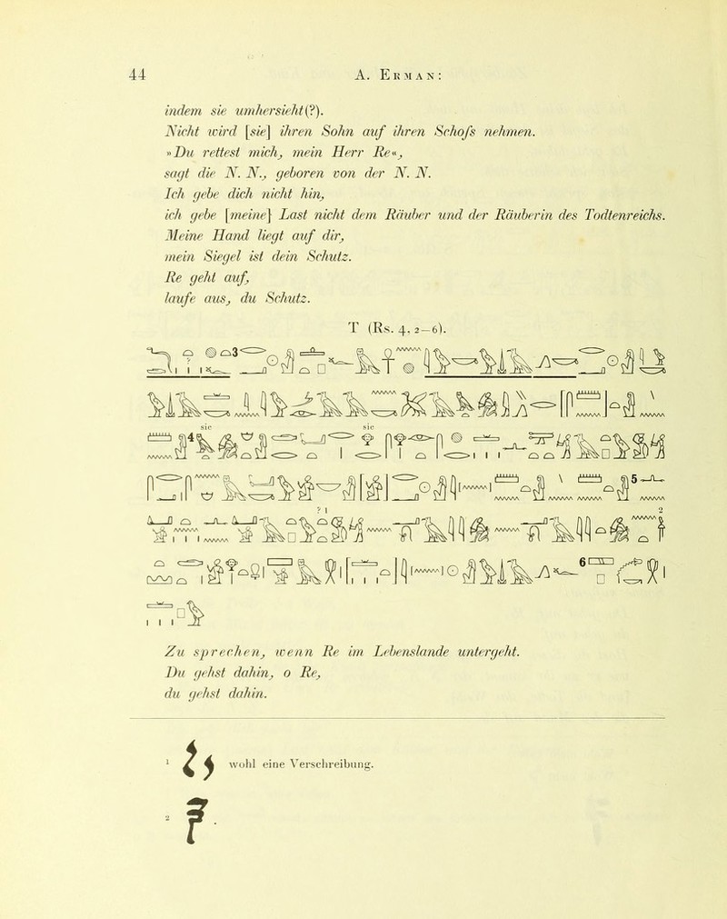 indem sie umhersieht{?). Nicht loird [s/t-J ihren Sohn auf ihren Schofs nehmen. y'Du rettest michj mein Herr sagt die N. N._, geboren von der N. N. Ich gebe dich nicht hin, ich gebe \meine^ Last nicht dem Räuber und der Räuber in des Todtenreichs. Meine Hand liegt auf dir, mein Siegel ist dein Schutz. Re geht auf, laufe aus, du Schutz. T (Es. 4,2—6). [aaaaaa] ^ \ AAAAAA AAAAAA D o -Ju-A—o-n,^ ci-r 'S ? 1 o I I I I (a^aa/wJ o r\rn □ Zu sprechen, wenn Re im Lebenslande unter geht. Du gehst dahin, 0 Re, du gehst dahin. wohl eine Verschreibung.