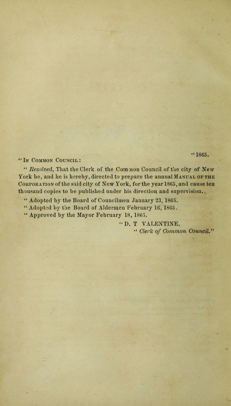 “1865. “In Common Council: “ Resolved, That the Clerk of the Common Council of the city of New York be, and he is hereby, directed to prepare the annual Manual of the Corporation of the said city of New York, for the year 1865, and cause ten thousand copies to be published under his direction and supervision. “ Adopted by the Board of Councilmen January 23, 1865. “ Adopted by the Board of Aldermen February 16, 1865. “ Approved by the Mayor February 18, 1865. “ D. T VALENTINE, “ Clerk of Common Council.”